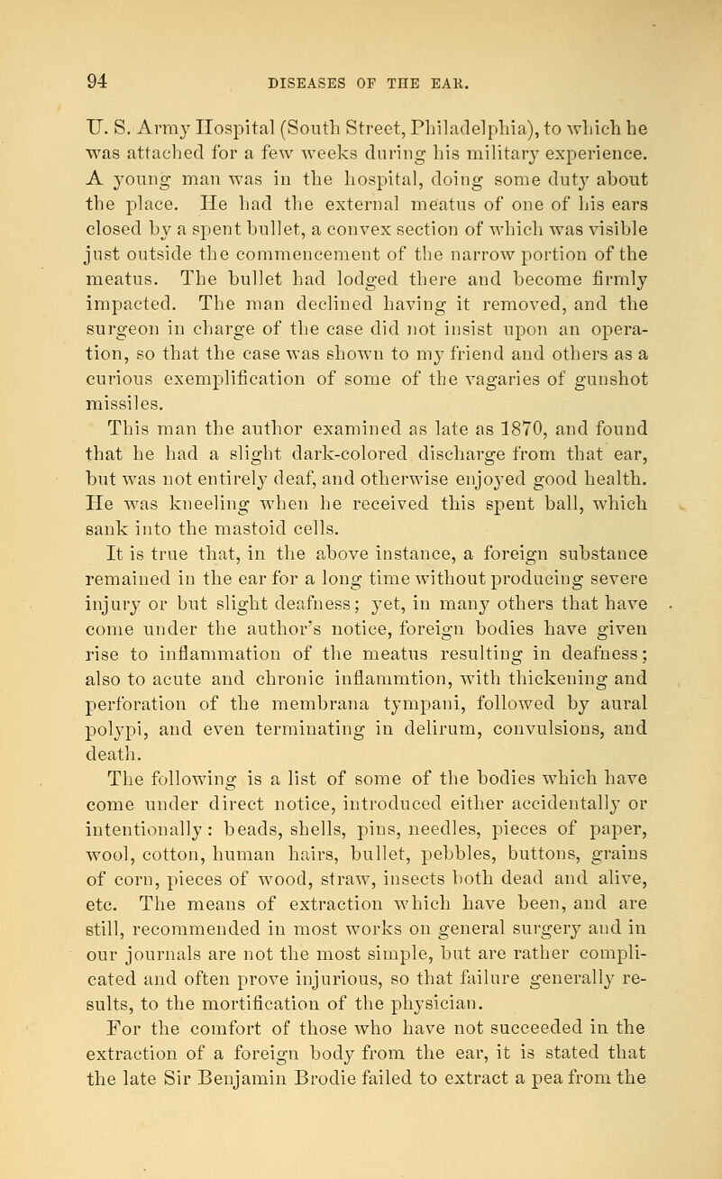 IT. S. Army Hospital (South Street, Philadelphia), to which he was attached for a few weeks during his military experience. A young man was in the hospital, doing some duty about the place. He had the external meatus of one of his ears closed by a spent bullet, a convex section of which was visible just outside the commencement of the narrow portion of the meatus. The bullet had lodged there and become firmly impacted. The man declined having it removed, and the surgeon in charge of the case did not insist upon an opera- tion, so that the case was shown to my friend and others as a curious exemplification of some of the vagaries of gunshot missiles. This man the author examined as late as 1870, and found that he had a slight dark-colored discharge from that ear, but was not entirely deaf, and otherwise enjoyed good health. He was kneeling when he received this spent ball, which sank into the mastoid cells. It is true that, in the above instance, a foreign substance remained in the ear for a long time without producing severe injury or but slight deafness; yet, in many others that have come under the author's notice, foreign bodies have given rise to inflammation of the meatus resulting in deafness; also to acute and chronic infiammtion, with thickening and perforation of the membrana tympani, followed by aural polypi, and even terminating in delirum, convulsions, and death. The following is a list of some of the bodies which have come under direct notice, introduced either accidentally or intentionally: beads, shells, pins, needles, pieces of paper, wool, cotton, human hairs, bullet, pebbles, buttons, grains of corn, pieces of wood, straw, insects both dead and alive, etc. The means of extraction which have been, and are still, recommended in most works on general surgery and in our journals are not the most simple, but are rather compli- cated and often prove injurious, so that failure generally re- sults, to the mortification of the physician. For the comfort of those who have not succeeded in the extraction of a foreign body from the ear, it is stated that the late Sir Benjamin Brodie failed to extract a pea from the