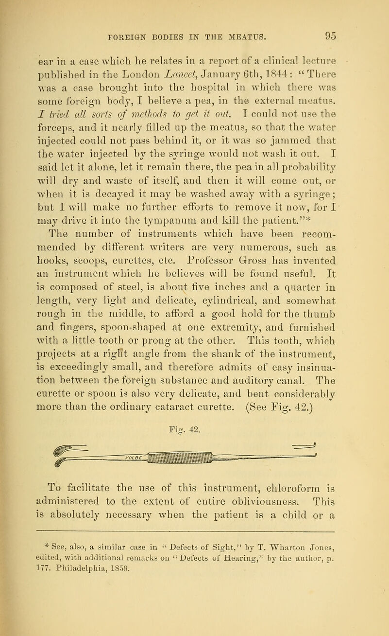 ear in a case which he relates in a report of a clinical lecture published in the London Lancet, January Gth, 1844 :  There was a case brought into the hospital in which there was some foreign body, I believe a pea, in the external meatus. I Med all sorts of methods to get it out. I could not use the forceps, and it nearly tilled up the meatus, so that the water injected could not pass behind it, or it was so jammed that the water injected by the syringe would not wash it out. I said let it alone, let it remain there, the pea in all probability will dry and waste of itself, and then it will come out, or when it is decayed it may be washed away with a syringe; but I will make no further efforts to remove it now, for I may drive it into the tympanum and kill the patient.* The number of instruments which have been recom- mended by different writers are very numerous, such as hooks, scoops, curettes, etc. Professor Gross has invented an instrument which he believes will be found useful. It is composed of steel, is about five inches and a quarter in length, very light and delicate, cylindrical, and somewhat rough in the middle, to afford a good hold for the thumb and fingers, spoon-shaped at one extremity, and furnished with a little tooth or prong at the other. This tooth, which projects at a right angle from the shank of the instrument, is exceedingly small, and therefore admits of easy insinua- tion between the foreign substance and auditory canal. The curette or spoon is also very delicate, and bent considerably more than the ordinary cataract curette. (See Fig. 42.) Wis. 42. To facilitate the use of this instrument, chloroform is administered to the extent of entire obliviousness. This is absolutely necessary when the patient is a child or a * See, also, a similar case in  Defects of Sight, by T. Wharton Jones, edited, with additional remarks on Defects of Hearing, by the author, p. 177. Philadelphia, 1859.