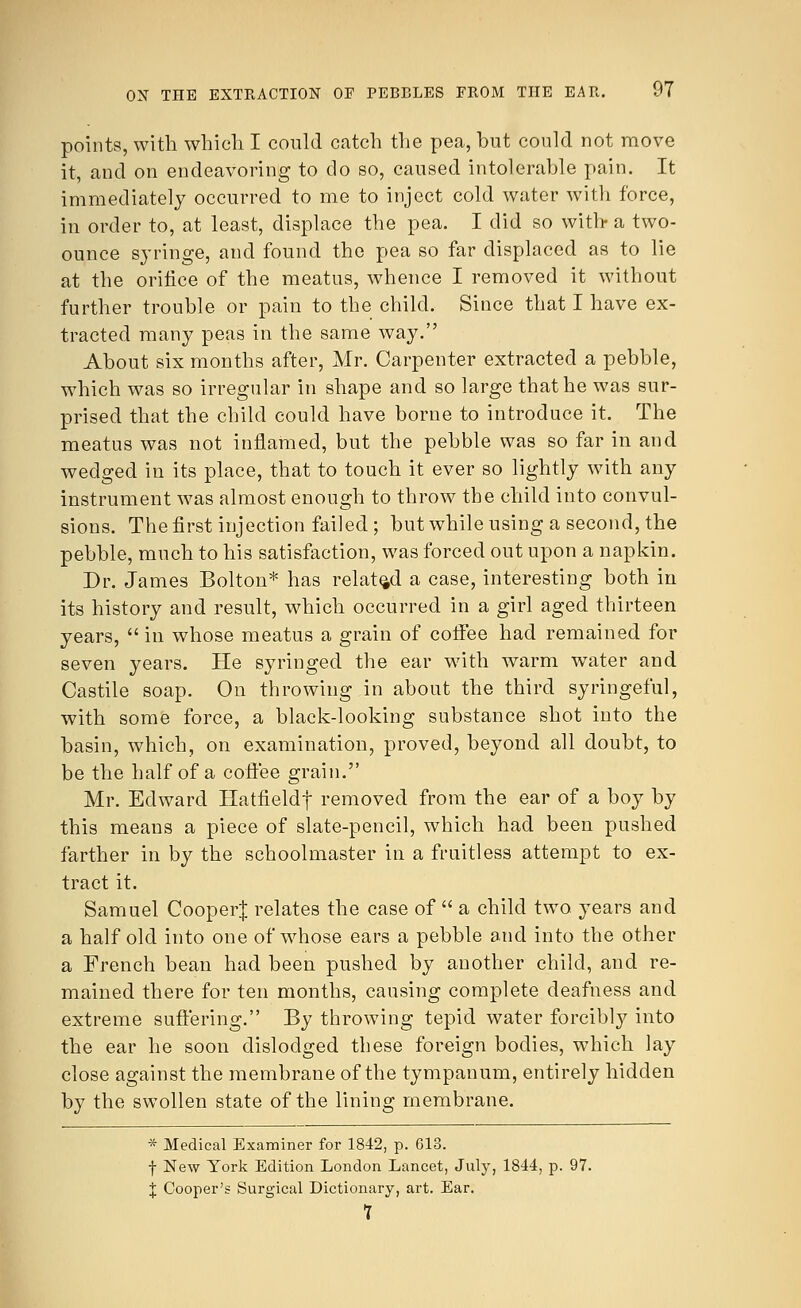 points, with which I could catch the pea, but could not move it, and on endeavoring to do so, caused intolerable pain. It immediately occurred to me to inject cold water with force, in order to, at least, displace the pea. I did so with- a two- ounce syringe, and found the pea so far displaced as to lie at the orifice of the meatus, whence I removed it without further trouble or pain to the child. Since that I have ex- tracted many peas in the same way. About six months after, Mr. Carpenter extracted a pebble, which was so irregular in shape and so large that he was sur- prised that the child could have borne to introduce it. The meatus was not inflamed, but the pebble was so far in and wedged in its place, that to touch it ever so lightly with any instrument was almost enough to throw the child into convul- sions. The first injection failed; but while using a second, the pebble, much to his satisfaction, was forced out upon a napkin. Dr. James Bolton* has related a case, interesting both in its history and result, which occurred in a girl aged thirteen years,  in whose meatus a grain of coffee had remained for seven years. He syringed the ear with warm water and Castile soap. On throwing in about the third syringeful, with some force, a black-looking substance shot into the basin, which, on examination, proved, beyond all doubt, to be the half of a coffee grain. Mr. Edward Hatfieldf removed from the ear of a boy by this means a piece of slate-pencil, which had been pushed farther in by the schoolmaster in a fruitless attempt to ex- tract it. Samuel Cooperj; relates the case of  a child two years and a half old into one of whose ears a pebble and into the other a French bean had been pushed by another child, and re- mained there for ten months, causing complete deafness and extreme suffering. By throwing tepid water forcibly into the ear he soon dislodged these foreign bodies, which lay close against the membrane of the tympanum, entirely hidden by the swollen state of the lining membrane. * Medical Examiner for 1842, p. 613. f New York Edition London Lancet, July, 1844, p. 97. J Cooper's Surgical Dictionary, art. Ear. 7