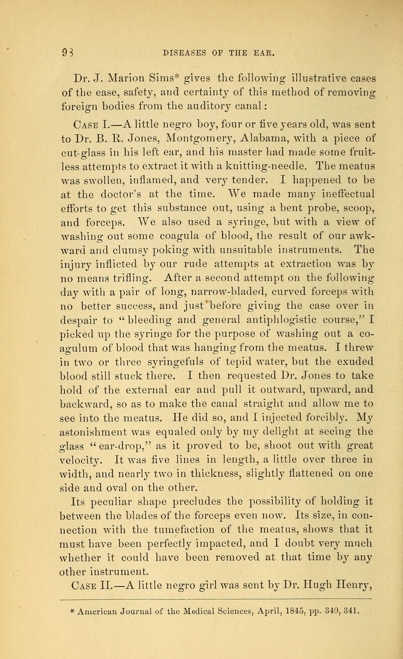 Dr. J. Marion Sims* gives the following illustrative cases of the ease, safety, and certainty of this method of removing foreign bodies from the auditory canal: Case I.—A little negro boy, four or live years old, was sent to Dr. B. R. Jones, Montgomery, Alabama, with a piece of cut-el ass in his left ear, and his master had made some fruit- less attempts to extract it with a knitting-needle. The meatus was swollen, inflamed, and very tender. I happened to be at the doctor's at the time. We made many ineffectual efforts to get this substance out, using a bent probe, scoop, and forceps. We also used a syringe, but with a view of washing out some coagula of blood, the result of our awk- ward and clumsy poking with unsuitable instruments. The injury inflicted by our rude attempts at extraction was by no means trifling. After a second attempt on the following day with a pair of long, narrow-bladed, curved forceps with no better success, and just before giving the case over in despair to  bleeding and general antiphlogistic course, I picked up the syringe for the purpose of washing out a co- agulum of blood that was hanging from the meatus. I threw in two or three syringefuls of tepid water, but the exuded blood still stuck there. I then requested Dr. Jones to take hold of the external ear and pull it outward, upward, and backward, so as to make the canal straight and allow me to see into the meatus. He did so, and I injected forcibly. My astonishment was equaled only by my delight at seeing the glass  ear-drop, as it proved to be, shoot out with great velocity. It was five lines in length, a little over three in width, and nearly two in thickness, slightly flattened on one side and oval on the other. Its peculiar shape precludes the possibility of holding it between the blades of the forceps even now. Its size, in con- nection with the tumefaction of the meatus, shows that it must have been perfectly impacted, and I doubt very much whether it could have been removed at that time by any other instrument. Case II.—A little negro girl was sent by Dr. Hugh Henry, * American Journal of the Medical Sciences, April, 1845, pp. 840, 341.