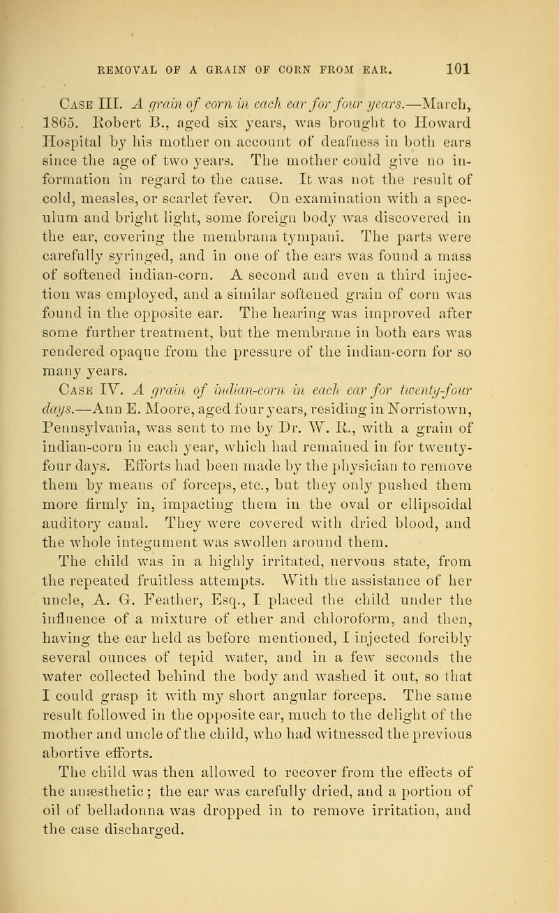 Case III. A grain of corn in each ear for four years.—March, 1865. Robert B., aged six years, was brought to Howard Hospital by his mother on account of deafness in both ears since the age of two years. The mother could give no in- formation in regard to the cause. It was not the result of cold, measles, or scarlet fever. On examination with a spec- ulum and bright light, some foreign body was discovered in the ear, covering the membrana tympani. The parts were carefully syringed, and in one of the ears was found a mass of softened indian-corn. A second and even a third injec- tion was employed, and a similar softened grain of corn was found in the opposite ear. The hearing was improved after some further treatment, but the membrane in both ears was rendered opaque from the pressure of the indian-corn for so many years. Case IV. A grain of indian-corn in each ear for twenty-four days.—Ann E. Moore, aged four years, residing in Norristown, Pennsylvania, was sent to me by Dr. W. R., with a grain of indian-corn in each year, which had remained in for twenty- four days. Efforts had been made by the physician to remove them by means of forceps, etc., but they only pushed them more firmly in, impacting them in the oval or ellipsoidal auditory canal. They were covered with dried blood, and the whole integument was swollen around them. The child was in a highly irritated, nervous state, from the repeated fruitless attempts. With the assistance of her uncle, A. Gr. Feather, Esq., I placed the child under the influence of a mixture of ether and chloroform, and then, having the ear held as before mentioned, I injected forcibly several ounces of tepid water, and in a few seconds the water collected behind the body and washed it out, so that I could grasp it with my short angular forceps. The same result followed in the opposite ear, much to the delight of the mother and uncle of the child, who had witnessed the previous abortive efforts. The child was then allowed to recover from the effects of the anaesthetic; the ear was carefully dried, and a portion of oil of belladonna was dropped in to remove irritation, and the case discharged.