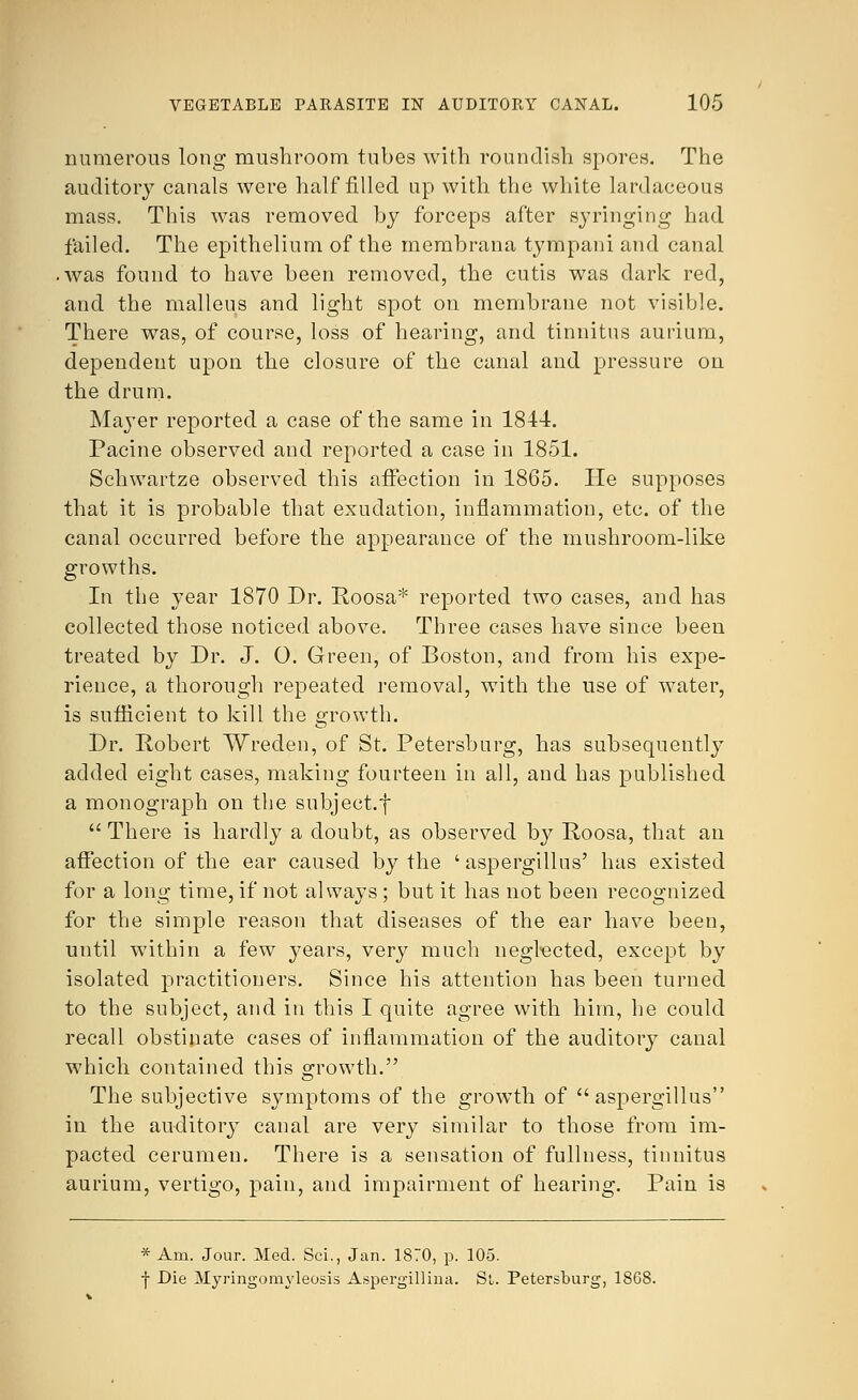 numerous long mushroom tubes with roundish spores. The auditory canals were half filled up with the white lardaceous mass. This was removed by forceps after syringing had failed. The epithelium of the membrana tympani and canal was found to have been removed, the cutis was dark red, and the malleus and light spot on membrane not visible. There was, of course, loss of hearing, and tinnitus aurium, dependent upon the closure of the canal and pressure on the drum. Mayer reported a case of the same in 1844. Pacine observed and reported a case in 1851. Schwartze observed this affection in 1865. He supposes that it is probable that exudation, inflammation, etc. of the canal occurred before the appearance of the mushroom-like growths. In the year 1870 Dr. Roosa* reported two cases, and has collected those noticed above. Three cases have since been treated by Dr. J. O. Green, of Boston, and from his expe- rience, a thorough repeated removal, with the use of water, is sufficient to kill the growth. Dr. Robert Wreden, of St. Petersburg, has subsequently added eight cases, making fourteen in all, and has published a monograph on the subjeet.f  There is hardly a doubt, as observed by Roosa, that an affection of the ear caused by the ' aspergillus' has existed for a long time, if not always ; but it has not been recognized for the simple reason that diseases of the ear have been, until within a few years, very much negl-ected, except by isolated practitioners. Since his attention has been turned to the subject, and in this I quite agree with him, he could recall obstinate cases of inflammation of the auditory canal which contained this growth. The subjective symptoms of the growth of aspergillus in the auditory canal are very similar to those from im- pacted cerumen. There is a sensation of fullness, tinnitus aurium, vertigo, pain, and impairment of hearing. Pain is * Am. Jour. Med. Sci., Jan. 1870, p. 105. f Die Myringomyleosis Aspergillina. St. Petersburg, 1868.