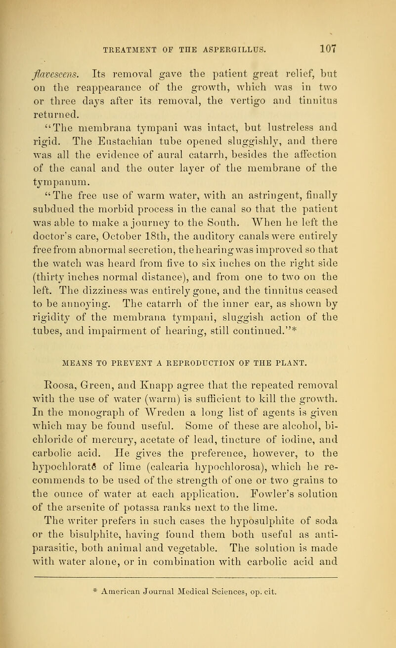 flavcscens. Its removal gave the patient great relief, but on the reappearance of the growth, which was in two or three days after its removal, the vertigo and tinnitus returned. The membrana tympani was intact, but lustreless and rigid. The Eustachian tube opened sluggishly, and there was all the evidence of aural catarrh, besides the affection of the canal and the outer layer of the membrane of the tympanum. The free use of warm water, with an astringent, finally subdued the morbid process in the canal so that the patient was able to make a journey to the South. When he left the doctor's care, October 18th, the auditory canals were entirely free from abnormal secretion, thehearingwas improved so that the watch was heard from five to six inches on the right side (thirty inches normal distance), and from one to two on the left. The dizziness was entirely gone, and the tinnitus ceased to be annoying. The catarrh of the inner ear, as shown by rigidity of the membrana tympani, sluggish action of the tubes, and impairment of hearing, still continued.* MEANS TO PREVENT A REPRODUCTION OF THE PLANT. Eoosa, Green, and Knapp agree that the repeated removal with the use of water (warm) is sufficient to kill the growth. In the monograph of Wreden a long list of agents is given which may be found useful. Some of these are alcohol, bi- chloride of mercury, acetate of lead, tincture of iodine, and carbolic acid. He gives the preference, however, to the hypochlorate of lime (calcaria hypochlorosa), which he re- commends to be used of the strength of one or two grains to the ounce of water at each application. Fowler's solution of the arsenite of potassa ranks next to the lime. The writer prefers in such cases the hyposulphite of soda or the bisulphite, having found them both useful as anti- parasitic, both animal and vegetable. The solution is made with water alone, or in combination with carbolic acid and * American Journal Medical Sciences, op. cit.