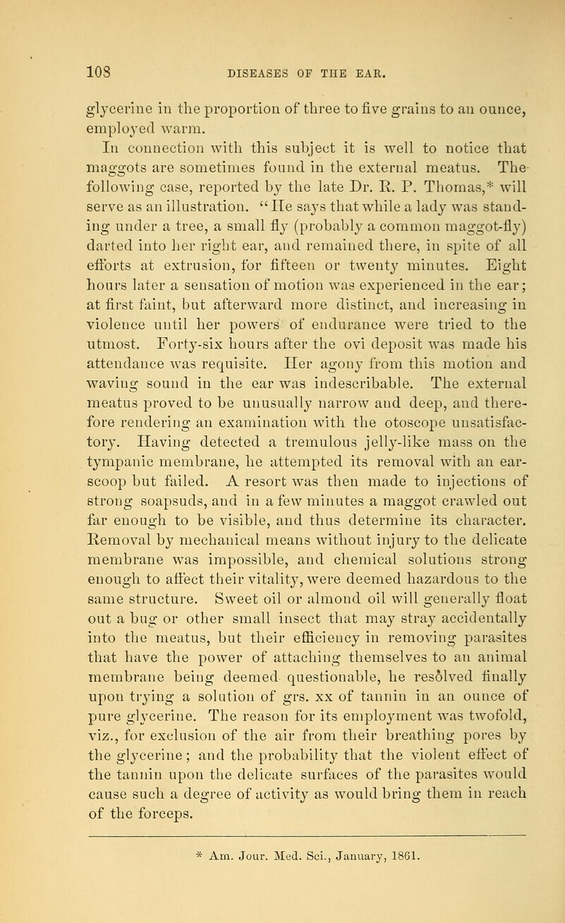 glycerine in the proportion of three to five grains to an ounce, employed warm. In connection with this subject it is well to notice that mascots are sometimes found in the external meatus. The following case, reported by the late Dr. R. P. Thomas,* will serve as an illustration.  He says that while a lady was stand- ing under a tree, a small fly (probably a common maggot-fly) darted into her right ear, and remained there, in spite of all efforts at extrusion, for fifteen or twenty minutes. Eight hours later a sensation of motion was experienced in the ear; at first faint, but afterward more distinct, and increasing in violence until her powers of endurance were tried to the utmost. Forty-six hours after the ovi deposit was made his attendance was requisite. Her agony from this motion and waving sound in the ear was indescribable. The external meatus proved to be unusually narrow and deep, and there- fore rendering an examination with the otoscope unsatisfac- tory. Having detected a tremulous jelly-like mass on the tympanic membrane, he attempted its removal with an ear- scoop but failed. A resort was then made to injections of strong soapsuds, and in a few minutes a maggot crawled out far enough to be visible, and thus determine its character. Removal by mechanical means without injury to the delicate membrane was impossible, and chemical solutions strong enough to affect their vitality, were deemed hazardous to the same structure. Sweet oil or almond oil will generally float out a bug or other small insect that may stray accidentally into the meatus, but their efficiency in removing parasites that have the power of attaching themselves to an animal membrane being deemed questionable, he resolved finally upon trying a solution of grs. xx of tannin in an ounce of pure glycerine. The reason for its employment was twofold, viz., for exclusion of the air from their breathing pores by the glycerine; and the probability that the violent effect of the tannin upon the delicate surfaces of the parasites would cause such a degree of activity as would bring them in reach of the forceps. * Am. Jour. Med. Sci., January, 1861.