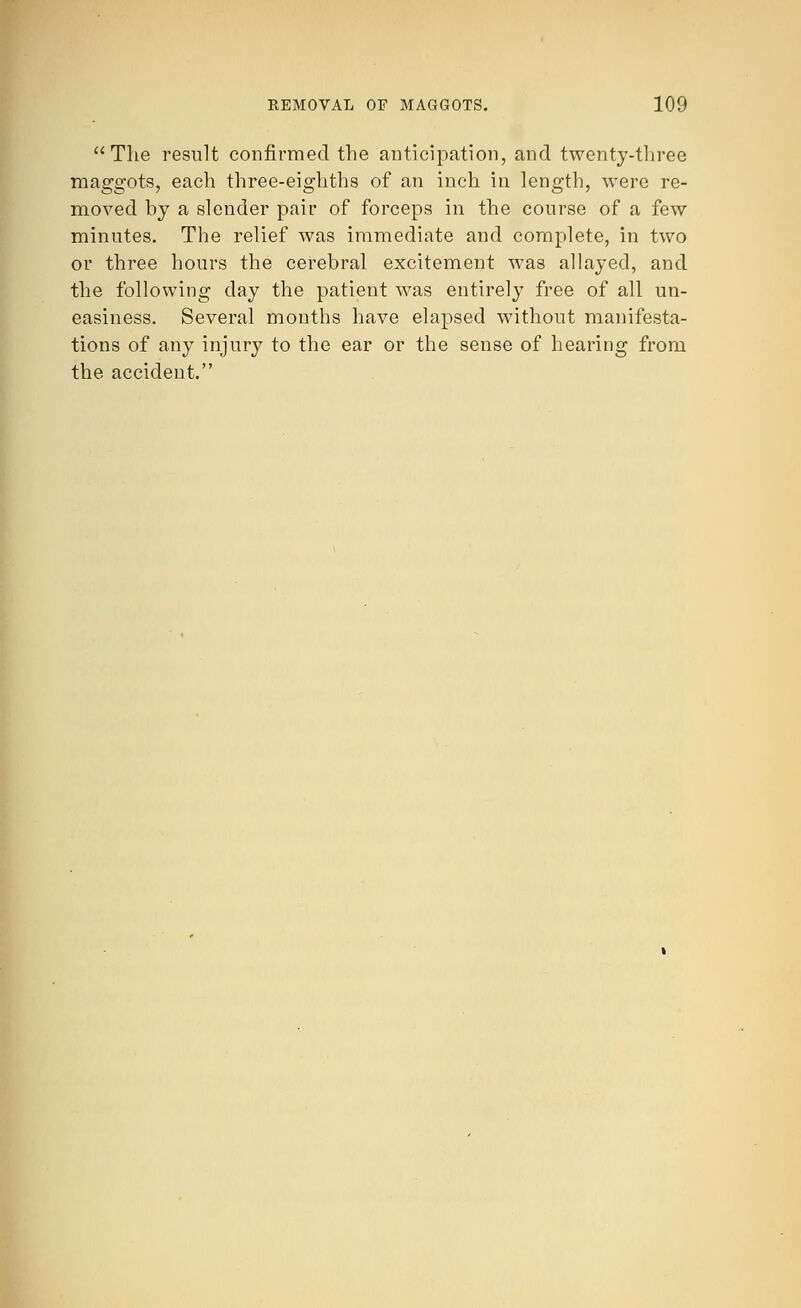 The result confirmed the anticipation, and twenty-three maggots, each three-eighths of an inch in length, were re- moved by a slender pair of forceps in the course of a few minutes. The relief was immediate and complete, in two or three hours the cerebral excitement was allayed, and the following day the patient was entirely free of all un- easiness. Several months have elapsed without manifesta- tions of any injury to the ear or the sense of hearing from the accident.