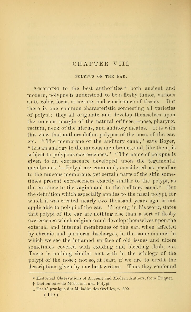 CHAPTER VIII. POLYPUS OF THE EAR. According to the best authorities,* both ancient and modern, polypus is understood to be a fleshy tumor, various as to color, form, structure, and consistence of tissue. But there is one common characteristic connecting all varieties of polypi: they all originate and develop themselves upon the mucous margin of the natural orifices,—nose, pharynx, rectum, neck of the uterus, and auditory meatus. It is with this view that authors define polypus of the nose, of the ear, etc.  The membrane of the auditory canal, says Boyer,  has an analogy to the mucous membranes, and, like them, is subject to polypous excrescences.  The name of polypus is given to an excrescence developed upon the tegumental membranes.—Polypi are commonly considered as peculiar to the mucous membrane, yet certain parts of the skin some- times present excrescences exactly similar to the polypi, as the entrance to the vagina and to the auditory canal.f But the definition which especially applies to the nasal polypi, for which it was created nearly two thousand years ago, is not applicable to polypi of the ear. Triquet,| in his work, states that polypi of the ear are nothing else than a sort of fleshy excrescence which originate and develop themselves upon the external and internal membranes of the ear, when affected by chronic and puriform discharges, in the same manner in which we see the inflamed surface of old issues and ulcers sometimes covered with exuding and bleeding flesh, etc. There is nothing similar met with in the etiology of the polypi of the nose; not so, at least, if we are to credit the descriptions given by our best writers. Thus they confound * Historical Observations of Ancient and Modern Authors, from Triquet. f Dictionnaire de Medecine, art. Polypi, j Traite pratique des Maladies des Oreilles, p 809.