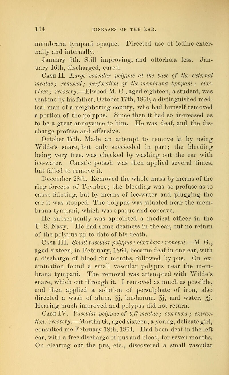 merabrana tympani opaque. Directed use of iodine exter- nally and internally. January 9th. Still improving, and ottorhcea less. Jan- uary 16th, discharged, cured. Case II. Large vascular polypus at the base of the external meatus; removal; perforation of the membrana tympani; otor- rhea; recovery.—Elwood M. C, aged eighteen, a student, was sent me by his father, October 17th, 1860, a distinguished med- ical man of a neighboring county, who had himself removed a portion of the polypus. Since then it had so increased as to be a great annoyance to him. He was deaf, and the dis- charge profuse and offensive. October 17th. Made an attempt to remove it by using Wilde's snare, but only succeeded in part; the bleeding being very free, was checked by washing out the ear with ice-water. Caustic potash was then applied several times, but failed to remove it. December 28th. Removed the whole mass by means of the ring forceps of Toynbee; the bleeding was so profuse as to cause fainting, but by means of ice-water and plugging the ear it was stopped. The polypus was situated near the mem- brana tympani, which was opaque and concave. He subsequently was appointed a medical officer in the U. S. Navy. He had some deafness in the ear, but no return of the polypus up to date of his death. Case III. Small vascular polypus ; otorrhea; removal.—M. G., aged sixteen, in February, 1864, became deaf in one ear, with a discharge of blood for months, followed by pus. On ex- amination found a small vascular polypus near the mem- brana tympani. The removal was attempted with Wilde's snare, which cut through it. I removed as much as possible, and then applied a solution of persulphate of iron, also directed a wash of alum, 5j, laudanum, 5j, and water, sj. Hearing much improved and polypus did not return. Case IV. Vascular polypus of left meatus ; otorrhoea ; extrac- tion; recovery.—Martha G., aged sixteen, a young, delicate girl, consulted me February 18th, 1864. Had been deaf in the left ear, with a free discharge of pus and blood, for seven months. On clearing out the pus, etc., discovered a small vascular