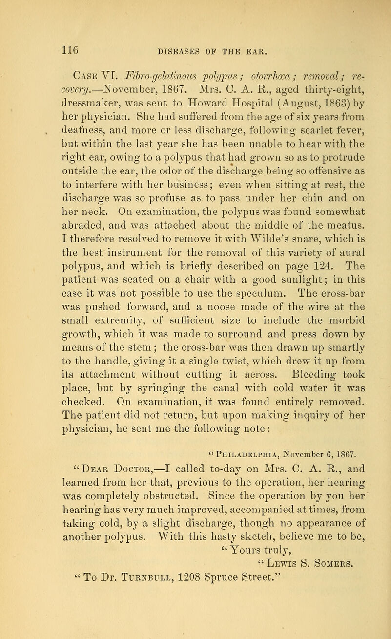 Case VI. Flbro-gelatinous polypus; otorrhcea; removal; re- covery.—November, 1867. Mrs. C. A. Ii., aged thirty-eight, dressmaker, was sent to Howard Hospital (August, 1863) by her physician. She had suffered from the age of six years from deafness, and more or less discharge, following scarlet fever, but within the last year she has been unable to hear with the right ear, owing to a polypus that had grown so as to protrude outside the ear, the odor of the discharge being so offensive as to interfere with her business; even when sitting at rest, the discharge was so profuse as to pass under her chin and on her neck. On examination, the polypus was found somewhat abraded, and was attached about the middle of the meatus. I therefore resolved to remove it with Wilde's snare, which is the best instrument for the removal of this variety of aural polypus, and which is briefly described on page 124. The patient was seated on a chair with a good sunlight; in this case it was not possible to use the speculum. The cross-bar was pushed forward, and a noose made of the wire at the small extremity, of sufficient size to include the morbid growth, which it was made to surround and press down by means of the stem ; the cross-bar was then drawn up smartly to the handle, giving it a single twist, which drew it up from its attachment without cutting it across. Bleeding took place, but by syringing the canal with cold water it was checked. On examination, it was found entirely removed. The patient did not return, but upon making inquiry of her physician, he sent me the following note: Philadelphia, November 6, 1867. Dear Doctor,—I called to-day on Mrs. C. A. R., and learned from her that, previous to the operation, her hearing was completely obstructed. Since the operation by you her hearing has very much improved, accompanied at times, from taking cold, by a slight discharge, though no appearance of another polypus. With this hasty sketch, believe me to be,  Yours truly, Lewis S. Somers.  To Dr. Turnbull, 1208 Spruce Street.