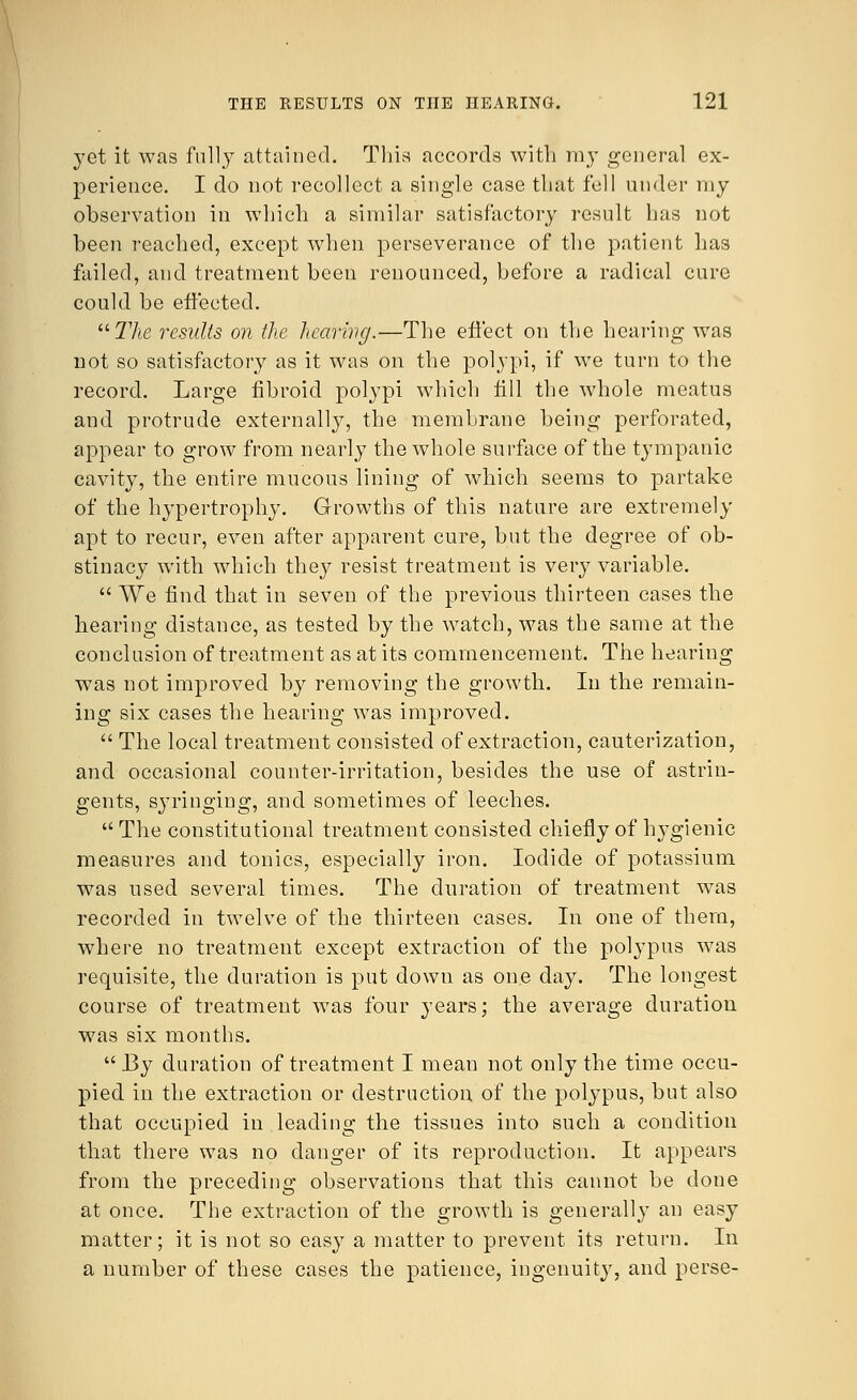 yet it was fully attained. This accords with my general ex- perience. I do not recollect a single case that fell under my observation in which a similar satisfactory result has not been reached, except when perseverance of the patient has failed, and treatment been renounced, before a radical cure could be effected. The results on the hearing.—The effect on the hearing was not so satisfactory as it was on the polypi, if we turn to the record. Large fibroid polypi which fill the whole meatus and protrude externally, the membrane being perforated, appear to grow from nearly the whole surface of the tympanic cavity, the entire mucous lining of which seems to partake of the hypertrophy. Growths of this nature are extremely apt to recur, even after apparent cure, but the degree of ob- stinacy with which they resist treatment is very variable.  We find that in seven of the previous thirteen cases the hearing distance, as tested by the watch, was the same at the conclusion of treatment as at its commencement. The hearing was not improved by removing the growth. In the remain- ing six cases the hearing was improved.  The local treatment consisted of extraction, cauterization, and occasional counter-irritation, besides the use of astrin- gents, syringing, and sometimes of leeches.  The constitutional treatment consisted chiefly of hygienic measures and tonics, especially iron. Iodide of potassium was used several times. The duration of treatment was recorded in twelve of the thirteen cases. In one of them, where no treatment except extraction of the polypus was requisite, the duration is put down as one day. The longest course of treatment was four years; the average duration was six months.  By duration of treatment I mean not only the time occu- pied in the extraction or destruction, of the polypus, but also that occupied in leading the tissues into such a condition that there was no danger of its reproduction. It appears from the preceding observations that this cannot be done at once. The extraction of the growth is generally an easy matter; it is not so easy a matter to prevent its return. In a number of these cases the patience, ingenuity, and perse-