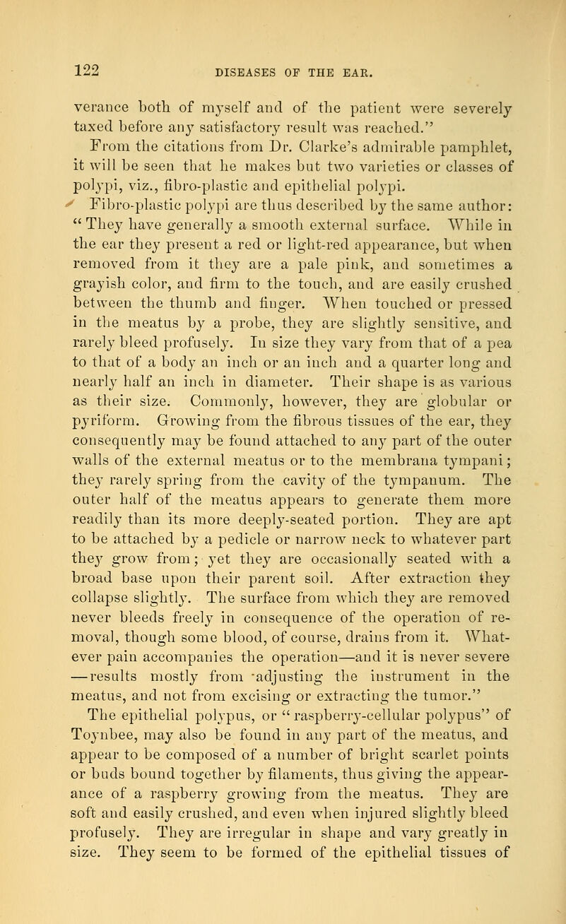 verance both of myself and of the patient were severely taxed before any satisfactory result was reached. From the citations from Dr. Clarke's admirable pamphlet, it will be seen that he makes but two varieties or classes of pol}-pi, viz., fibro-plastic and epithelial polypi. y Fibro-plastic polypi are thus described by the same author:  They have generally a smooth external surface. While in the ear they present a red or light-red appearance, but when removed from it they are a pale pink, and sometimes a grayish color, and firm to the touch, and are easily crushed between the thumb and finger. When touched or pressed in the meatus by a probe, they are slightly sensitive, and rarely bleed profusely. In size they vary from that of a pea to that of a body an inch or an inch and a quarter long and nearly half an inch in diameter. Their shape is as various as their size. Commonly, however, they are globular or pyriform. Growing from the fibrous tissues of the ear, they consequently may be found attached to any part of the outer walls of the external meatus or to the membrana tympani; they rarely spring from the cavity of the tympanum. The outer half of the meatus appears to generate them more readily than its more deeply-seated portion. They are apt to be attached by a pedicle or narrow neck to whatever part they grow from; yet they are occasionally seated with a broad base upon their parent soil. After extraction they collapse slightly. The surface from which they are removed never bleeds freely in consequence of the operation of re- moval, though some blood, of course, drains from it. What- ever pain accompanies the operation—and it is never severe — results mostly from -adjusting the instrument in the meatus, and not from excising or extracting the tumor. The epithelial polypus, or raspberry-cellular polypus of Toynbee, may also be found in any part of the meatus, and appear to be composed of a number of bright scarlet points or buds bound together by filaments, thus giving the appear- ance of a raspberry growing from the meatus. They are soft and easily crushed, and even when injured slightly bleed profusely. They are irregular in shape and vary greatly in size. They seem to be formed of the epithelial tissues of
