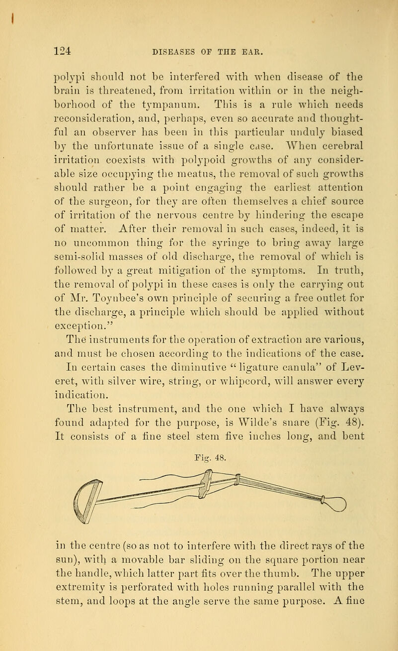 polypi should not be interfered with, when disease of the brain is threatened, from irritation within or in the neigh- borhood of the tympanum. This is a rule which needs reconsideration, and, perhaps, even so accurate and thought- ful an observer has been in this particular unduly biased by the unfortunate issue of a single case. When cerebral irritation coexists with polypoid growths of any consider- able size occupying the meatus, the removal of such growths should rather be a point engaging the earliest attention of the surgeon, for they are often themselves a chief source of irritation of the nervous centre by hindering the escape of matter. After their removal in such cases, indeed, it is no uncommon thing for the syringe to bring away large semi-solid masses of old discharge, the removal of which is followed by a great mitigation of the symptoms. In truth, the removal of polypi in these cases is only the carrying out of Mr. Toynbee's own principle of securing a free outlet for the discharge, a principle which should be applied without exception. The instruments for the operation of extraction are various, and must be chosen according to the indications of the case. In certain cases the diminutive  ligature canula of Lev- eret, with silver wire, string, or whipcord, will answer every indication. The best instrument, and the one which I have always found adapted for the purpose, is Wilde's snare (Fig. 48). It consists of a tine steel stem five inches long, and bent Fiar. 48. in the centre (so as not to interfere with the direct rays of the sun), with a movable bar sliding on the square portion near the handle, which latter part fits over the thumb. The upper extremity is perforated with holes running parallel with the stem, and loops at the angle serve the same purpose. A fine