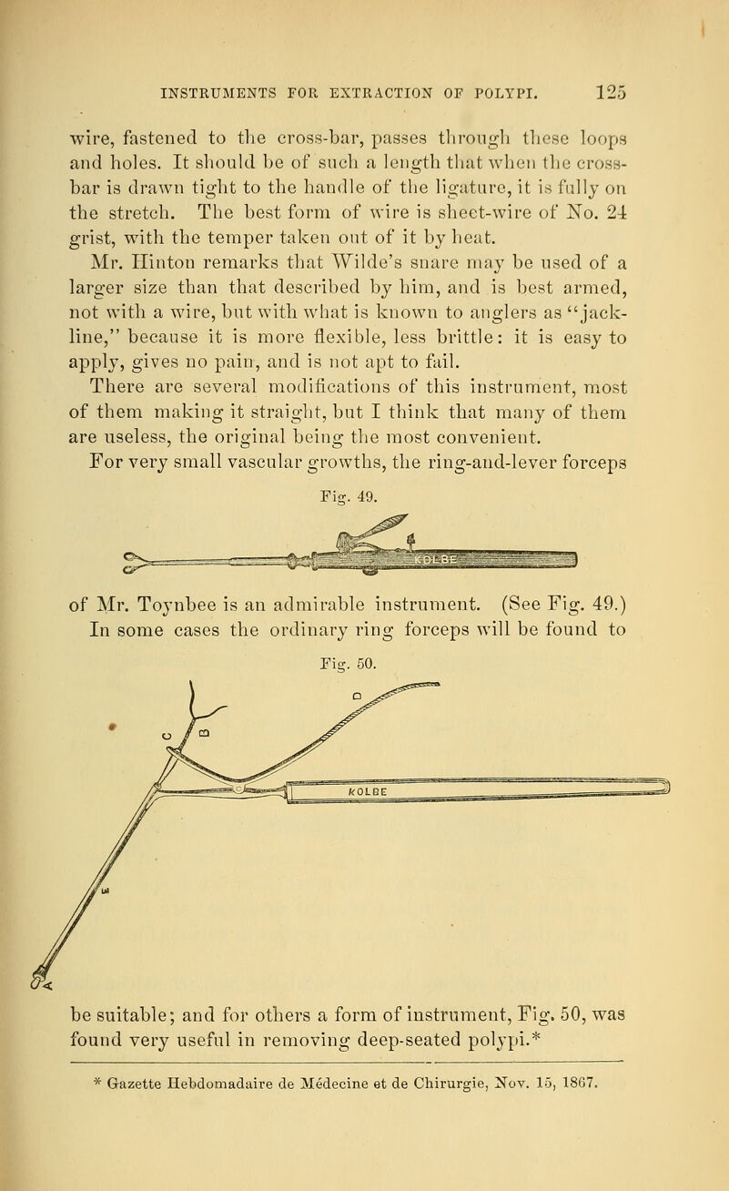 wire, fastened to the cross-bar, passes through these loops and holes. It should be of such a length that when the cross- bar is drawn tight to the handle of the ligature, it is fully on the stretch. The best form of wire is sheet-wire of No. 21 grist, with the temper taken out of it by heat. Mr. Hinton remarks that Wilde's snare may be used of a larger size than that described by him, and is best armed, not with a wire, but with what is known to anglers as jack- line, because it is more flexible, less brittle: it is easy to apply, gives no pain, and is not apt to fail. There are several modifications of this instrument, most of them making it straight, but I think that many of them are useless, the original being the most convenient. For very small vascular growths, the ring-and-lever forceps Fi<r. 49. of Mr. Toynbee is an admirable instrument. (See Fig. 49.) In some cases the ordinary ring forceps will be found to be suitable; and for others a form of instrument, Fig. 50, was found very useful in removing deep-seated polypi.* * Gazette Hebdomadaire de Medecine et de Chirurgie, Nov. 15, 1867.