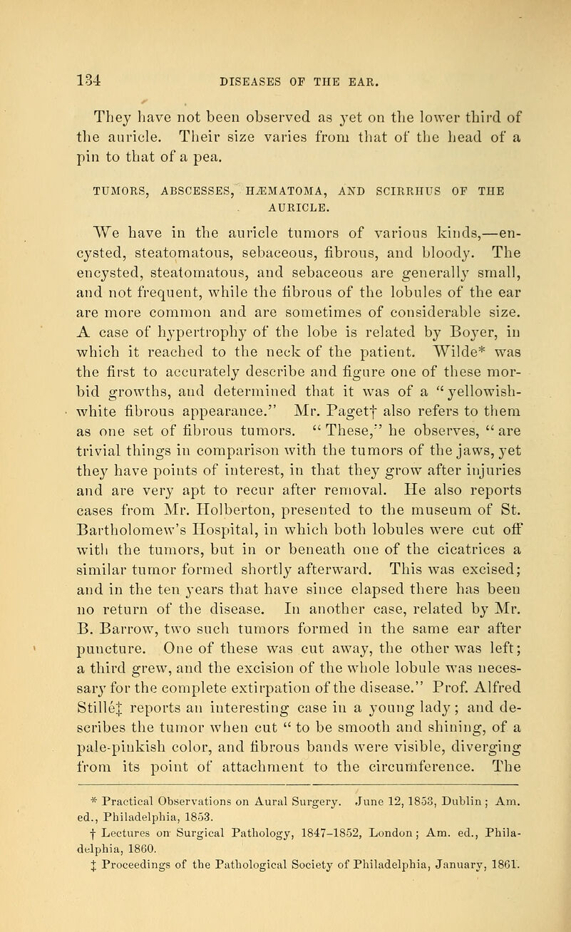 They have not been observed as yet on the lower third of the auricle. Their size varies from that of the head of a pin to that of a pea. TUMORS, ABSCESSES, HEMATOMA, AND SCIRRHUS OF THE AURICLE. We have in the auricle tumors of various kinds,—en- cysted, steatomatous, sebaceous, fibrous, and bloody. The encysted, steatomatous, and sebaceous are generally small, and not frequent, while the fibrous of the lobules of the ear are more common and are sometimes of considerable size. A case of hypertrophy of the lobe is related by Boyer, in which it reached to the neck of the patient. Wilde* was the first to accurately describe and figure one of these mor- bid growths, and determined that it was of a yellowish- white fibrous appearance. Mr. Pagetf also refers to them as one set of fibrous tumors. These,' he observes, are trivial things in comparison with the tumors of the jaws, yet they have points of interest, in that they grow after injuries and are very apt to recur after removal. He also reports cases from Mr. Holberton, presented to the museum of St. Bartholomew's Hospital, in which both lobules were cut off with the tumors, but in or beneath one of the cicatrices a similar tumor formed shortly afterward. This was excised; and in the ten }'ears that have since elapsed there has been no return of the disease. In another case, related by Mr. B. Barrow, two such tumors formed in the same ear after puncture. One of these was cut away, the other was left; a third grew, and the excision of the whole lobule was neces- sary for the complete extirpation of the disease. Prof. Alfred Stillef reports an interesting case in a young lady; and de- scribes the tumor when cut  to be smooth and shining, of a pale-pinkish color, and fibrous bands were visible, diverging from its point of attachment to the circumference. The * Practical Observations on Aural Surgery. June 12, 1858, Dublin ; Am. ed., Philadelphia, 1853. f Lectures on Surgical Pathology, 1847-1852, London; Am. ed., Phila- delphia, 1860. J Proceedings of the Pathological Society of Philadelphia, January, 1861.