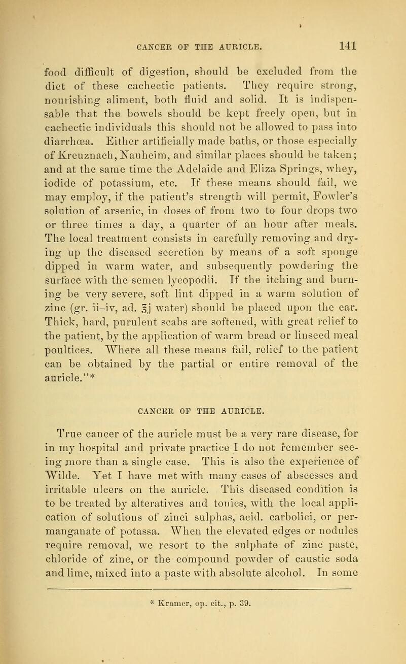 food difficult of digestion, should be excluded from the diet of these cachectic patients. They require strong, nourishing aliment, both fluid and solid. It is indispen- sable that the bowels should be kept freely open, but in cachectic individuals this should not be allowed to pass into diarrhoea. Either artificially made baths, or those especially of Kreuznach, Nauheim, and similar places should be taken; and at the same time the Adelaide and Eliza Springs, whey, iodide of potassium, etc. If these means should fail, we may employ, if the patient's strength will permit, Fowler's solution of arsenic, in doses of from two to four drops two or three times a day, a quarter of an hour after meals. The local treatment consists in carefully removing and dry- ing up the diseased secretion by means of a soft sponge dipped in warm water, and subsequently powdering the surface with the semen lycopodii. If the itching and burn- ing be very severe, soft lint dipped in a warm solution of zinc (gr. ii-iv, ad. 5} water) should be placed upon the ear. Thick, hard, purulent scabs are softened, with great relief to the patient, by the application of warm bread or linseed meal poultices. Where all these means fail, relief to the patient can be obtained by the partial or entire removal of the auricle.* CANCER OF THE AURICLE. True cancer of the auricle must be a very rare disease, for in my hospital and private practice I do not remember see- ing more than a single case. This is also the experience of Wilde. Yet I have met with many cases of abscesses and irritable ulcers on the auricle. This diseased condition is to be treated by alteratives and tonics, with the local appli- cation of solutions of zinci sulphas, acid, carbolici, or per- manganate of potassa. When the elevated edges or nodules require removal, we resort to the sulphate of zinc paste, chloride of zinc, or the compound powder of caustic soda and lime, mixed into a paste with absolute alcohol. In some