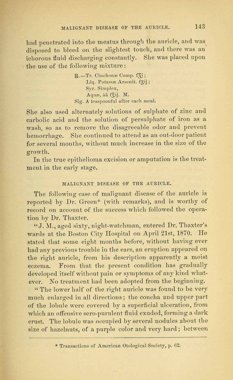 had penetrated into the meatus through the auricle, and was disposed to bleed on the slightest touch, and there was an ichorous fluid discharging constantly. She was placed upon the use of the following mixture: R.—Tr. Cinchonse Comp. fjj ; Liq. Potassse Arsenit. f^ij ; Syr. Simplex, Aquse, aa f^ij. M. Sig. A teaspoonful after each meal. She also used alternately solutions of sulphate of zinc and carbolic acid and the solution of persulphate of iron as a wash, so as to remove the disagreeable odor and prevent hemorrhage. She continued to attend as an out-door patient for several months, without much increase in the size of the growth. In the true epithelioma excision or amputation is the treat- ment in the early stage. MALIGNANT DISEASE OF TIIE AURICLE. The following case of malignant disease of the auricle is reported by Dr. Green* (with remarks), and is worthy of record on account of the success which followed the opera- tion by Dr. Thaxter. J. M., aged sixty, night-watchman, entered Dr. Thaxter's wards at the Boston City Hospital on April 21st, 1870. He stated that some eight months before, without having ever had any previous trouble in the ears, an eruption appeared on the right auricle, from his description apparently a moist eczema. From that the present condition has gradually developed itself without pain or symptoms of any kind what- ever. No treatment had been adopted from the beginning.  The lower half of the right auricle was found to be very much enlarged in all directions; the concha and upper part of the lobule were covered by a superficial ulceration, from which an offensive sero-purulent fluid exuded, forming a dark crust. The lobule was occupied by several nodules about the size of hazelnuts, of a purple color and very hard; between * Transactions of American Otological Society, p. 62.