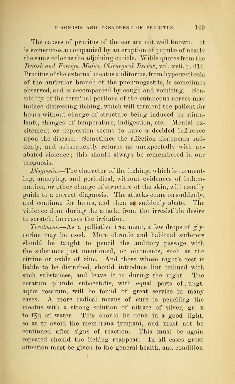 The causes of pruritus of the ear are not well known. It is sometimes accompanied by an eruption of papulse of nearly the same color as the adjoining cuticle. Wilde quotes from the British and Foreign Medico-Chirurgical Review, vol. xvii. p. 414. Pruritus of the external meatus auditorius, from hyperesthesia of the auricular branch of the pneumogastric, is sometimes observed, and is accompanied by cough and vomiting. Sen- sibility of the terminal portions of the cutaneous nerves may induce distressing itching, which will torment the patient for hours without change of structure being induced by stimu- lants, changes of temperature, indigestion, etc. Mental ex- citement or depression seems to have a decided influence upon the disease. Sometimes the affection disappears sud- denly, and subsequently returns as unexpectedly with un- abated violence; this should always be remembered in our prognosis. Diagnosis.—The character of the itching, which is torment- ing, annoying, and periodical, without evidences of inflam- mation, or other change of structure of the skin, will usually guide to a correct diagnosis. The attacks come on suddenly, and continue for hours, and then at suddenly abate. The violence done during the attack, from the irresistible desire to scratch, increases the irritation. Treatment—As a palliative treatment, a few drops of gly- cerine may be used. Mere chronic and habitual sufferers should be taught to pencil the auditory passage with the substance just mentioned, or ointments, such as the citrine or oxide of zinc. And those whose night's rest is liable to be disturbed, should introduce lint imbued with such substances, and leave it in during the night. The ceratum plumbi subacetatis, with equal parts of. ungt. aquse rosarum, will be found of great service in many cases. A more radical means of cure is penciling the meatus with a strong solution of nitrate of silver, gr. x to f3ij of water. This should be done in a good light, so as to avoid the membrana tympani, and must not be continued after signs of reaction. This must be again repeated should the itching reappear. In all cases great attention must be given to the general health, and condition