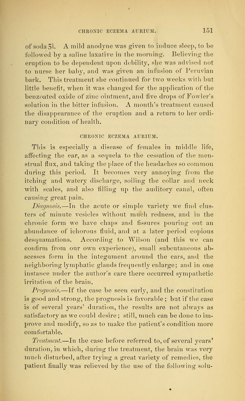 of sodaoi- A mild anodyne was given to induce sleep, to be followed by a saline laxative in the morning. Believing the eruption to be dependent upon debility, she was advised not to nurse her baby, and was given an infusion of Peruvian bark. This treatment she continued for two weeks with but little benefit, when it was changed for the application of the benzoated oxide of zinc ointment, and five drops of Fowler's solution in the bitter infusion. A month's treatment caused the disappearance of the eruption and a return to her ordi- nary condition of health. CHRONIC ECZEMA AURIUM. This is especially a disease of females in middle life, affecting the ear, as a sequela to the cessation of the men- strual flux, and taking the place of the headaches so common during this period. It becomes very annoying from the itching and watery discharge, soiling the collar and neck with scales, and also filling up the auditory canal, often causing great pain. Diagnosis.—In the acute or simple variety we find clus- ters of minute vesicles without much redness, and in the chronic form we have chaps and fissures pouring out an abundance of ichorous fluid, and at a later period copious desquamations. According to Wilson (and this we can confirm from our own experience), small subcutaneous ab- scesses form in the integument around the ears, and the neighboring lymphatic glands frequently enlarge; and in one instance under the author's care there occurred sympathetic irritation of the brain. Prognosis.—If the case be seen early, and the constitution is good and strong, the prognosis is favorable ; but if the case is of several years' duration, the results are not always as satisfactory as we could desire ; still, much can be done to im- prove and modify, so as to make the patient's condition more comfortable. Treatment—In the case before referred to, of several years' duration, in which, during the treatment, the brain was very much disturbed, after trying a great variety of remedies, the patient finally was relieved by the use of the following solu-