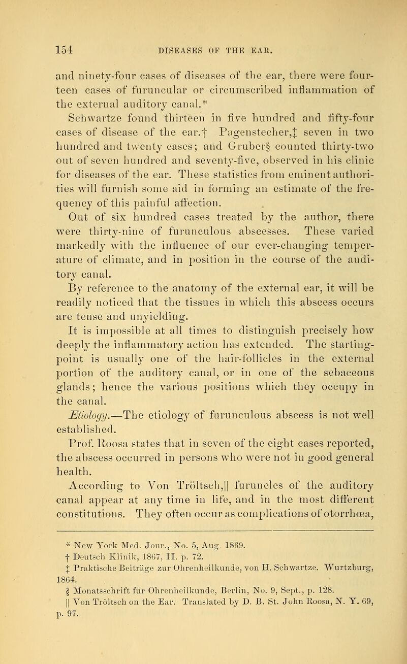 and ninety-four cases of diseases of the ear, there were four- teen cases of furuncular or circumscribed inflammation of the external auditory canal.* Schwartze found thirteen in five hundred and fifty-four cases of disease of the ear.f Piigenstecher,| seven in two hundred and twenty cases; and Gruber§ counted thirty-two out of seven hundred and seventy-five, observed in his clinic for diseases of the ear. These statistics from eminent authori- ties will furnish some aid in forming an estimate of the fre- quency of this painful affection. Out of six hundred cases treated by the author, there were thirty-nine of furunculous abscesses. These varied markedly with the influence of our ever-changing temper- ature of climate, and in position in the course of the audi- tory canal. By reference to the anatomy of the external ear, it will be readily noticed that the tissues in which this abscess occurs are tense and unyielding. It is impossible at all times to distinguish precisely how deeply the inflammatory action has extended. The starting- point is usually one of the hair-follicles in the external portion of the auditor}' canal, or in one of the sebaceous glands; hence the various positions which they occupy in the canal. Etiology.—The etiology of furunculous abscess is not well established. Prof. lioosa states that in seven of the eight cases reported, the abscess occurred in persons who were not in good general health. According to Von Troltsch,|| furuncles of the auditory canal appear at any time in life, and in the most different constitutions. They often occur as complications of otorrhcea, * New York Med. Jour., No. 5, Aug 1869. f Deutsch Klinik, 1867, II. p. 72. % Praktische Beitr'age zur Ohrenheilkunde, von H. Schwartze. Wurtzburg, 1864. I Monatsschrift fiir Ohrenheilkunde, Berlin, No. 9, Sept., p. 128. || Yon Troltseh on the Ear. Translated by D. B. St. John lioosa, N. Y. 69, p. 97.