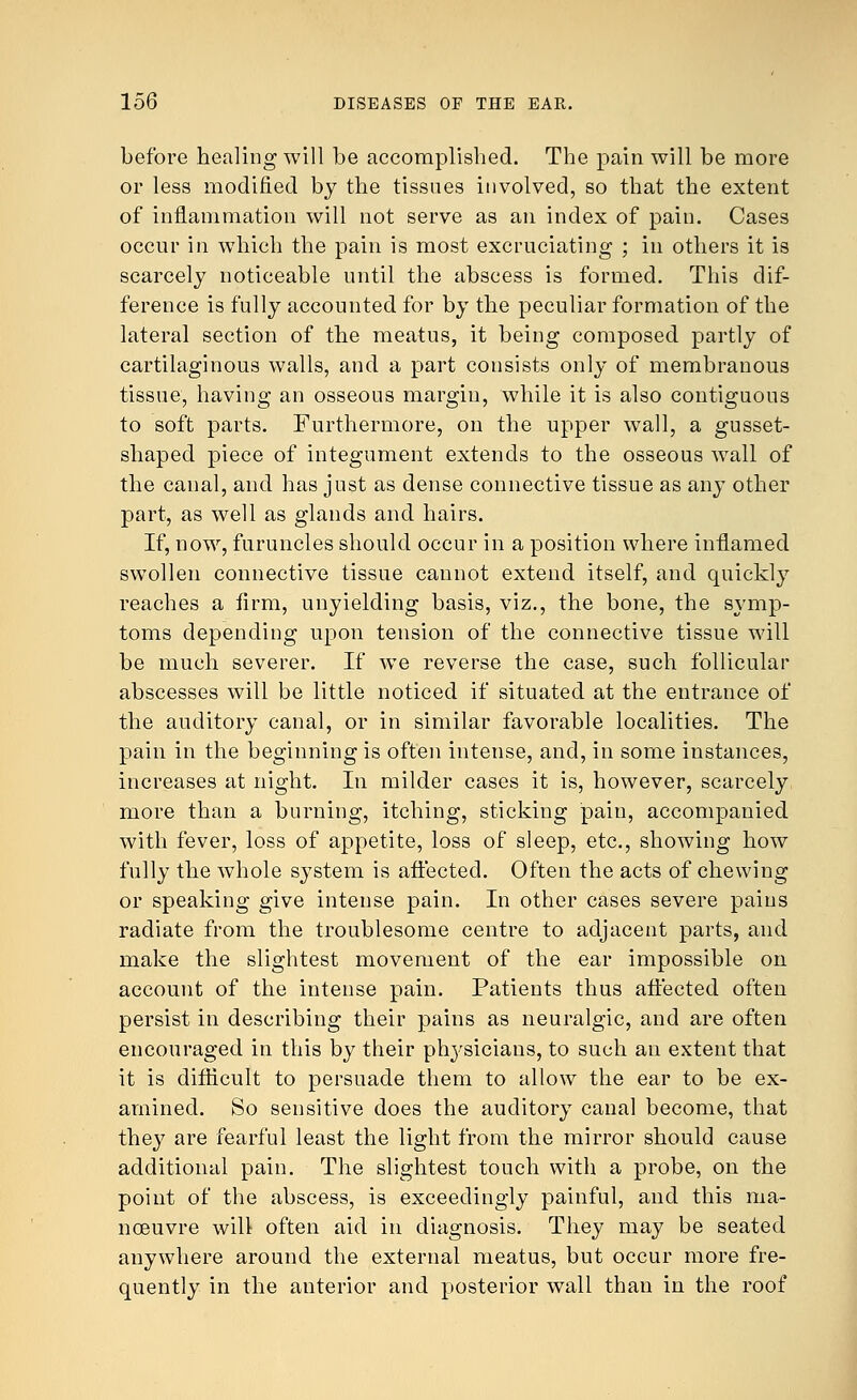 before healing will be accomplished. The pain will be more or less modified by the tissues involved, so that the extent of inflammation will not serve as an index of pain. Cases occur in which the pain is most excruciating ; in others it is scarcely noticeable until the abscess is formed. This dif- ference is fully accounted for by the peculiar formation of the lateral section of the meatus, it being composed partly of cartilaginous walls, and a part consists only of membranous tissue, having an osseous margin, while it is also contiguous to soft parts. Furthermore, on the upper wall, a gusset- shaped piece of integument extends to the osseous wall of the canal, and has just as dense connective tissue as any other part, as well as glands and hairs. If, now, furuncles should occur in a position where inflamed swollen connective tissue cannot extend itself, and quickly reaches a firm, unyielding basis, viz., the bone, the symp- toms depending upon tension of the connective tissue will be much severer. If we reverse the case, such follicular abscesses will be little noticed if situated at the entrance of the auditory canal, or in similar favorable localities. The pain in the beginning is often intense, and, in some instances, increases at night. In milder cases it is, however, scarcely more than a burning, itching, sticking pain, accompanied with fever, loss of appetite, loss of sleep, etc., showing how fully the whole system is affected. Often the acts of chewing or speaking give intense pain. In other cases severe pains radiate from the troublesome centre to adjacent parts, and make the slightest movement of the ear impossible on account of the intense pain. Patients thus affected often persist in describing their pains as neuralgic, and are often encouraged in this by their physicians, to such an extent that it is difficult to persuade them to allow the ear to be ex- amined. So sensitive does the auditory canal become, that they are fearful least the light from the mirror should cause additional pain. The slightest touch with a probe, on the point of the abscess, is exceedingly painful, and this ma- noeuvre will often aid in diagnosis. They may be seated anywhere around the external meatus, but occur more fre- quently in the anterior and posterior wall than in the roof