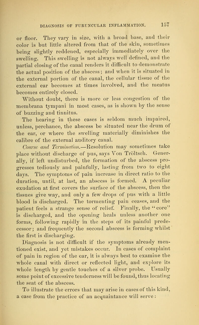 or floor. They vary in size, with a broad base, and their color is but little altered from that of the skin, sometimes being slightly reddened, especially immediately over the swelling. This swelling is not always well defined, and the partial closing of the canal renders it difficult to demonstrate the actual position of the abscess; and when it is situated in the external portion of the canal, the cellular tissue of the external ear becomes at times involved, and the meatus becomes entirely closed. Without doubt, there is more or less congestion of the membrana tympani in most cases, as is shown by the sense of buzzing and tinnitus. The hearing in these cases is seldom much impaired, unless, perchance, the abscess be situated near the drum of the ear, or where the swelling materially diminishes the calibre of the external auditory canal. Course and Termination.—Resolution may sometimes take place without discharge of pus, says Von Troltsch. Gener- ally, if left undisturbed, the formation of the abscess pro- gresses tediously and painfully, lasting from two to eight days. The symptoms of pain increase in direct ratio to the duration, until, at last, an abscess is formed. A peculiar exudation at first covers the surface of the abscess, then the tissues give way, and only a few drops of pus with a little blood is discharged. The tormenting pain ceases, and the patient feels a strange sense of relief. Finally, the  core is discharged, and the opening heals unless another one forms, following rapidly in the steps of its painful prede- cessor ; and frequently the second abscess is forming whilst the first is discharging. Diagnosis is not difficult if the symptoms already men- tioned exist, and yet mistakes occur. In cases of complaint of pain in region of the ear, it is always best to examine the whole canal with direct or reflected light, and explore its whole length by gentle touches of a silver probe. Usually some point of excessive tenderness will be found, thus locating the seat of the abscess. To illustrate the errors that may arise in cases of this kind, a case from the practice of an acquaintance will serve: