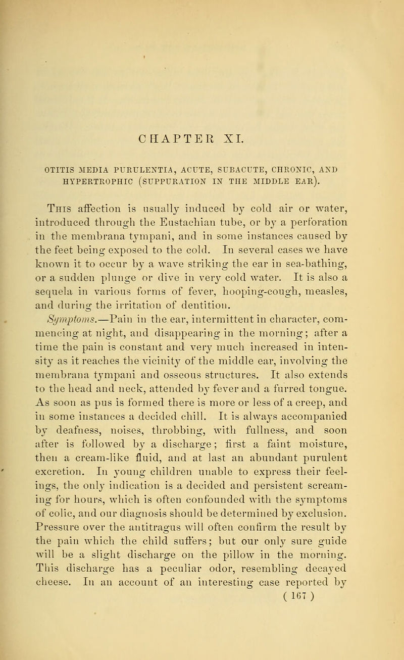 CHAPTER XL OTITIS MEDIA PURULENTLA, ACUTE, SUBACUTE, CHRONIC, AND HYPERTROPHIC (SUPPURATION IN THE MIDDLE EAR). This affection is usually induced by cold air or water, introduced through the Eustachian tube, or bjT a perforation in the membrana tympani, and in some instances caused by the feet being exposed to the cold. In several cases we have known it to occur by a wave striking the ear in sea-bathing, or a sudden plunge or dive in very cold water. It is also a sequela in various forms of fever, hooping-cough, measles, and during the irritation of dentition. Symptoms.—Pain in the ear, intermittent in character, com- mencing at night, and disappearing in the morning; after a time the pain is constant and very much increased in inten- sity as it reaches the vicinity of the middle ear, involving the membrana tympani and osseous structures. It also extends to the head and neck, attended by fever and a furred tongue. As soon as pus is formed there is more or less of a creep, and in some instances a decided chill. It is always accompanied by deafness, noises, throbbing, with fullness, and soon after is followed by a discharge; first a faint moisture, then a cream-like fluid, and at last an abundant purulent excretion. In young children unable to express their feel- ings, the only indication is a decided and persistent scream- ing for hours, which is often confounded with the symptoms of colic, and our diagnosis should be determined by exclusion. Pressure over the antitragus will often confirm the result by the pain which the child suffers; but our only sure guide will be a slight discharge on the pillow in the morning. This discharge has a peculiar odor, resembling decayed cheese. In an account of an interesting case reported by
