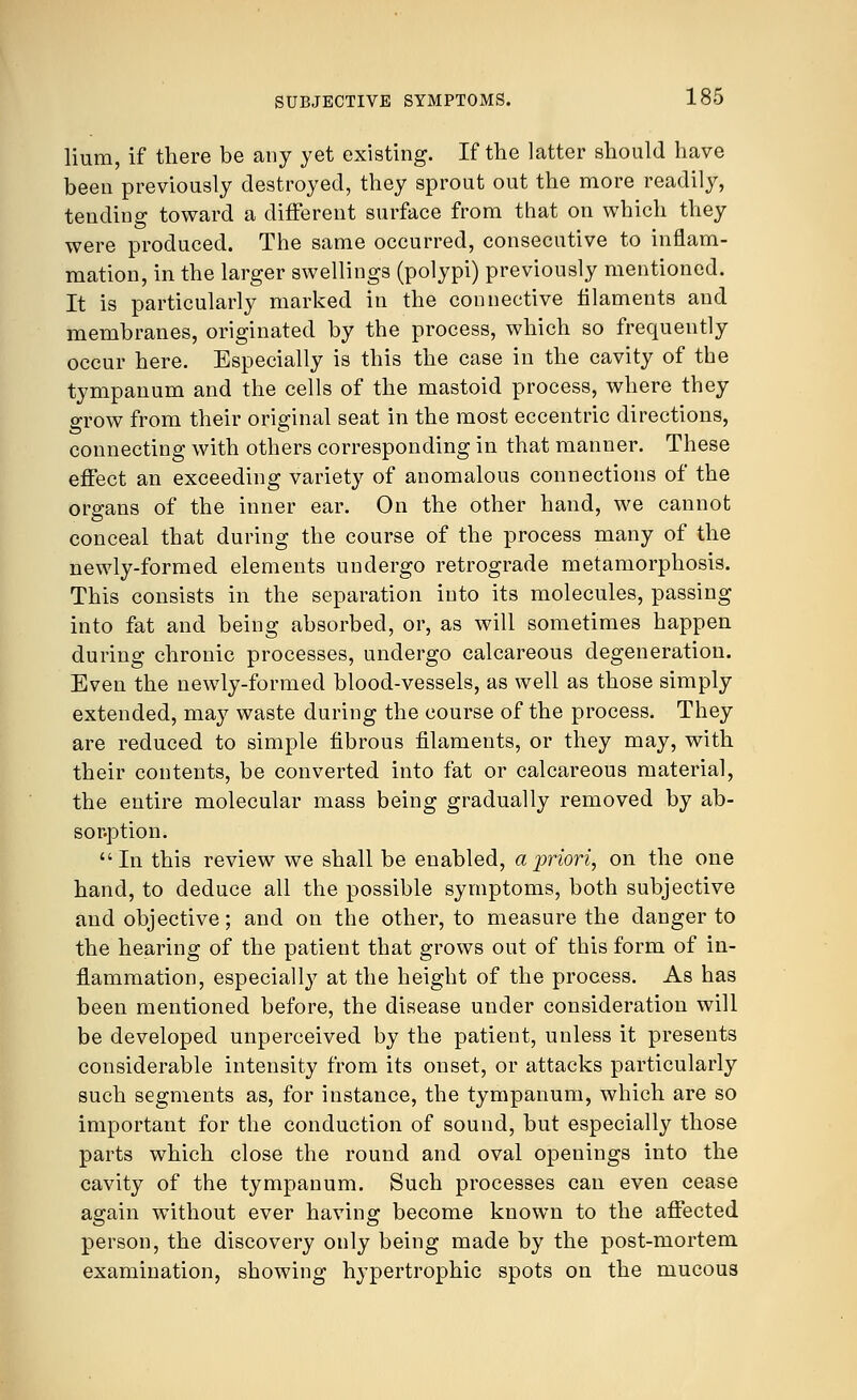Hum, if there be any yet existing. If the latter should have been previously destroyed, they sprout out the more readily, tending toward a different surface from that on which they were produced. The same occurred, consecutive to inflam- mation, in the larger swellings (polypi) previously mentioned. It is particularly marked in the connective filaments and membranes, originated by the process, which so frequently occur here. Especially is this the case in the cavity of the tympanum and the cells of the mastoid process, where they grow from their original seat in the most eccentric directions, connecting with others corresponding in that manner. These effect an exceeding variety of anomalous connections of the organs of the inner ear. On the other hand, we cannot conceal that during the course of the process many of the newly-formed elements undergo retrograde metamorphosis. This consists in the separation into its molecules, passing into fat and being absorbed, or, as will sometimes happen during chronic processes, undergo calcareous degeneration. Even the newly-formed blood-vessels, as well as those simply extended, may waste during the course of the process. They are reduced to simple fibrous filaments, or they may, with their contents, be converted into fat or calcareous material, the entire molecular mass being gradually removed by ab- sorption. In this review we shall be enabled, a priori, on the one hand, to deduce all the possible symptoms, both subjective and objective; and on the other, to measure the danger to the hearing of the patient that grows out of this form of in- flammation, especially at the height of the process. As has been mentioned before, the disease under consideration will be developed unperceived by the patient, unless it presents considerable intensity from its onset, or attacks particularly such segments as, for instance, the tympanum, which are so important for the conduction of sound, but especially those parts which close the round and oval openings into the cavity of the tympanum. Such processes can even cease again without ever having become known to the affected person, the discovery only being made by the post-mortem examination, showing hypertrophic spots on the mucous