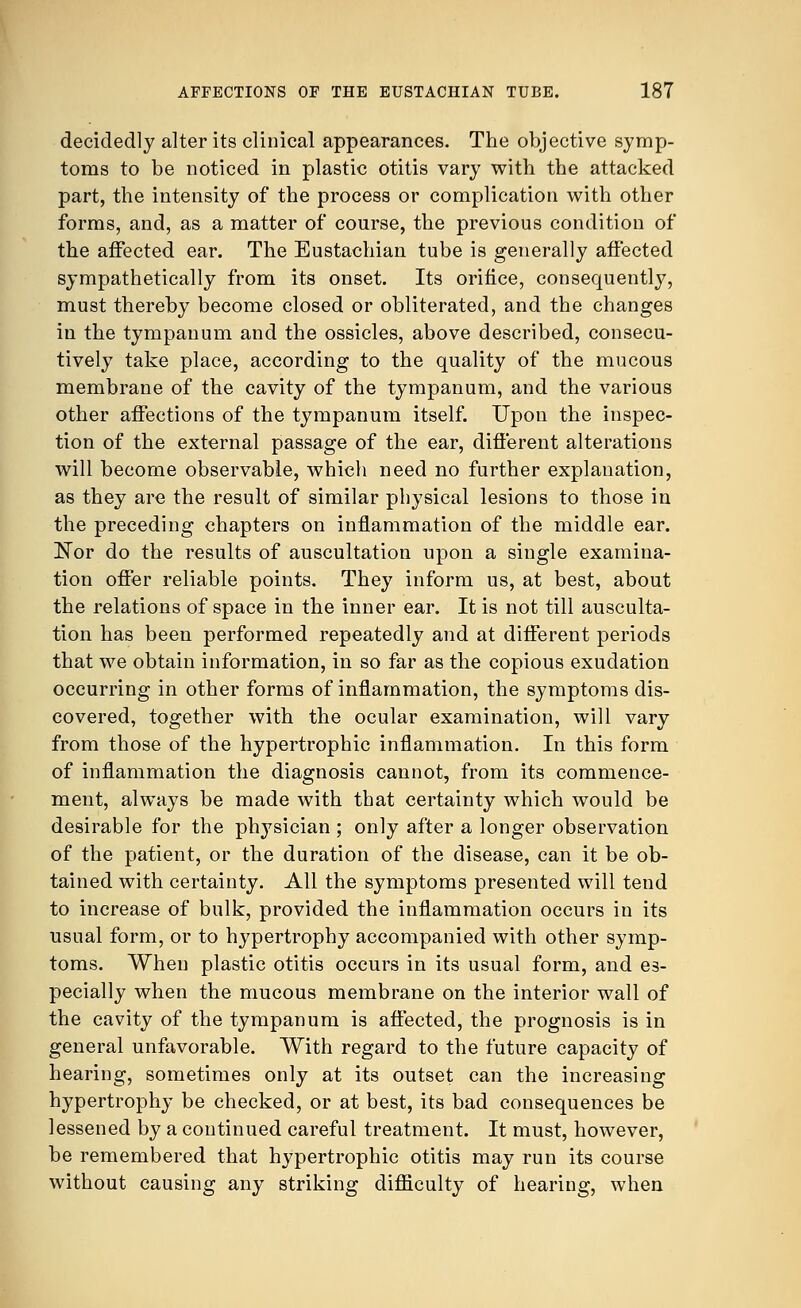 decidedly alter its clinical appearances. The objective symp- toms to be noticed in plastic otitis vary with the attacked part, the intensity of the process or complication with other forms, and, as a matter of course, the previous condition of the affected ear. The Eustachian tube is generally affected sympathetically from its onset. Its orifice, consequently, must thereby become closed or obliterated, and the changes in the tympanum and the ossicles, above described, consecu- tively take place, according to the quality of the mucous membrane of the cavity of the tympanum, and the various other affections of the tympanum itself. Upon the inspec- tion of the external passage of the ear, different alterations will become observable, which need no further explanation, as they are the result of similar physical lesions to those in the preceding chapters on inflammation of the middle ear. Nor do the results of auscultation upon a single examina- tion offer reliable points. They inform us, at best, about the relations of space in the inner ear. It is not till ausculta- tion has been performed repeatedly and at different periods that we obtain information, in so far as the copious exudation occurring in other forms of inflammation, the symptoms dis- covered, together with the ocular examination, will vary from those of the hypertrophic inflammation. In this form of inflammation the diagnosis cannot, from its commence- ment, always be made with that certainty which would be desirable for the physician ; only after a longer observation of the patient, or the duration of the disease, can it be ob- tained with certainty. All the symptoms presented will tend to increase of bulk, provided the inflammation occurs in its usual form, or to hypertrophy accompanied with other symp- toms. When plastic otitis occurs in its usual form, and es- pecially when the mucous membrane on the interior wall of the cavity of the tympanum is affected, the prognosis is in general unfavorable. With regard to the future capacity of hearing, sometimes only at its outset can the increasing hypertrophy be checked, or at best, its bad consequences be lessened by a continued careful treatment. It must, however, be remembered that hypertrophic otitis may run its course without causing any striking difficulty of hearing, when