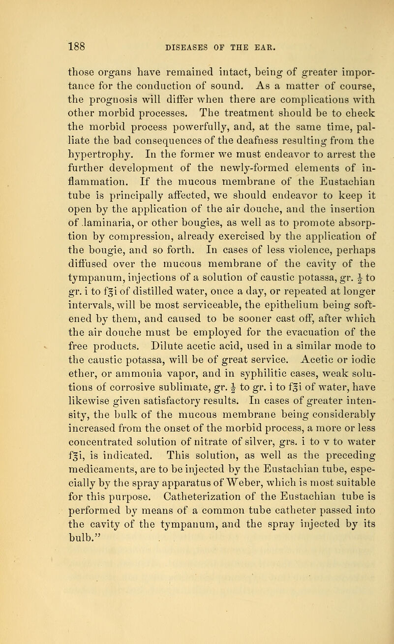 those organs have remained intact, being of greater impor- tance for the conduction of sound. As a matter of course, the prognosis will differ when there are complications with other morbid processes. The treatment should be to check the morbid process powerfully, and, at the same time, pal- liate the bad consequences of the deafness resulting from the hypertrophy. In the former we must endeavor to arrest the further development of the newly-formed elements of in- flammation. If the mucous membrane of the Eustachian tube is principally affected, we should endeavor to keep it open by the application of the air douche, and the insertion of laminaria, or other bougies, as well as to promote absorp- tion by compression, already exercised by the application of the bougie, and so forth. In cases of less violence, perhaps diffused over the mucous membrane of the cavity of the tympanum, injections of a solution of caustic potassa, gr. \ to gr. i to f^i of distilled water, once a day, or repeated at longer intervals, will be most serviceable, the epithelium being soft- ened by them, and caused to be sooner cast off, after which the air douche must be employed for the evacuation of the free products. Dilute acetic acid, used in a similar mode to the caustic potassa, will be of great service. Acetic or iodic ether, or ammonia vapor, and in syphilitic cases, weak solu- tions of corrosive sublimate, gr. \ to gr. i to fgi of water, have likewise given satisfactory results. In cases of greater inten- sity, the bulk of the mucous membrane being considerably increased from the onset of the morbid process, a more or less concentrated solution of nitrate of silver, grs. i to v to water f^i, is indicated. This solution, as well as the preceding medicaments, are to be injected by the Eustachian tube, espe- cially by the spray apparatus of Weber, which is most suitable for this purpose. Catheterization of the Eustachian tube is performed by means of a common tube catheter passed into the cavity of the tympanum, and the spray injected by its bulb.