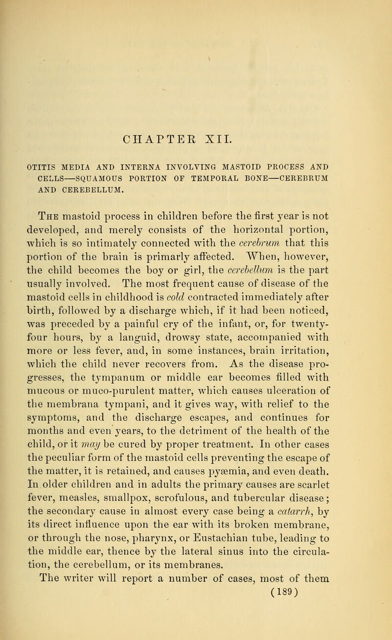 CHAPTER XII. OTITIS MEDIA AND INTERNA INVOLVING MASTOID PROCESS AND CELLS—SQUAMOUS PORTION OF TEMPORAL BONE—CEREBRUM AND CEREBELLUM. The mastoid process in children before the first year is not developed, and merely consists of the horizontal portion, which is so intimately connected with the cerebrum that this portion of the brain is primarly affected. When, however, the child becomes the boy or girl, the cerebellum is the part usually involved. The most frequent cause of disease of the mastoid cells in childhood is cold contracted immediately after birth, followed by a discharge which, if it had been noticed, was preceded by a painful cry of the infant, or, for twenty- four hours, by a languid, drowsy state, accompanied with more or less fever, and, in some instances, brain irritation, which the child never recovers from. As the disease pro- gresses, the tympanum or middle ear becomes filled with mucous or muco-purulent matter, which causes ulceration of the niembrana tympani, and it gives way, with relief to the symptoms, and the discharge escapes, and continues for months and even years, to the detriment of the health of the child, or it may be cured by proper treatment. In other cases the peculiar form of the mastoid cells preventing the escape of the matter, it is retained, and causes pyaemia, and even death. In older children and in adults the primary causes are scarlet fever, measles, smallpox, scrofulous, and tubercular disease; the secondary cause in almost every case being a catarrh, by its direct influence upon the ear with its broken membrane, or through the nose, pharynx, or Eustachian tube, leading to the middle ear, thence by the lateral sinus into the circula- tion, the cerebellum, or its membranes. The writer will report a number of cases, most of them