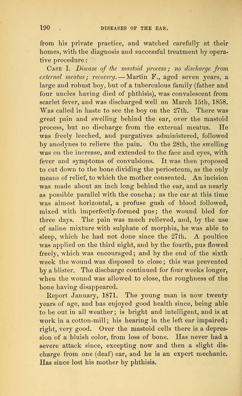 from his private practice, and watched carefully at their homes, with the diagnosis and successful treatment by opera- tive procedure: Case I. Disease of the mastoid process; no discharge from external meatus; recovery. — Martin F., aged seven years, a large and robust bo}7, but of a tuberculous family (father and four uncles having died of phthisis), was convalescent from scarlet fever, and was discharged well on March 15th, 1858. Was called in haste to see the boy on the 27th. There was great pain and swelling behind the ear, over the mastoid process, but no discharge from the external meatus. He was freely leeched, and purgatives administered, followed by anodynes to relieve the pain. On the 28th, the swelling was on the increase, and extended to the face and eyes, with fever and symptoms of convulsions. It was then proposed to cut down to the bone dividing the periosteum, as the only means of relief, to which the mother consented. An incision was made about an inch long behind the ear, and as nearly as possible parallel with the concha; as the ear at this time was almost horizontal, a profuse gush of blood followed, mixed with imperfectly-formed pus; the wound bled for three claj's. The pain was much relieved, and, by the use of saline mixture with sulphate of morphia, he was able to sleep, which he had not done since the 27th. A poultice was applied on the third night, and by the fourth, pus flowed freely, which was encouraged; and by the end of the sixth week the wound was disposed to close; this was prevented by a blister. The discharge continued for four weeks longer, when the wound was allowed to close, the roughness of the bone having disappeared. Report January, 1871. The young man is now twenty years of age, and has enjoyed good health since, being able to be out in all weather; is bright and intelligent, and is at work in a cotton-mill; his hearing in the left ear impaired; right, very good. Over the mastoid cells there is a depres- sion of a bluish color, from loss of bone. Has never had a severe attack since, excepting now and then a slight dis- charge from one (deaf) ear, and he is an expert mechanic. Has since lost his mother by phthisis.