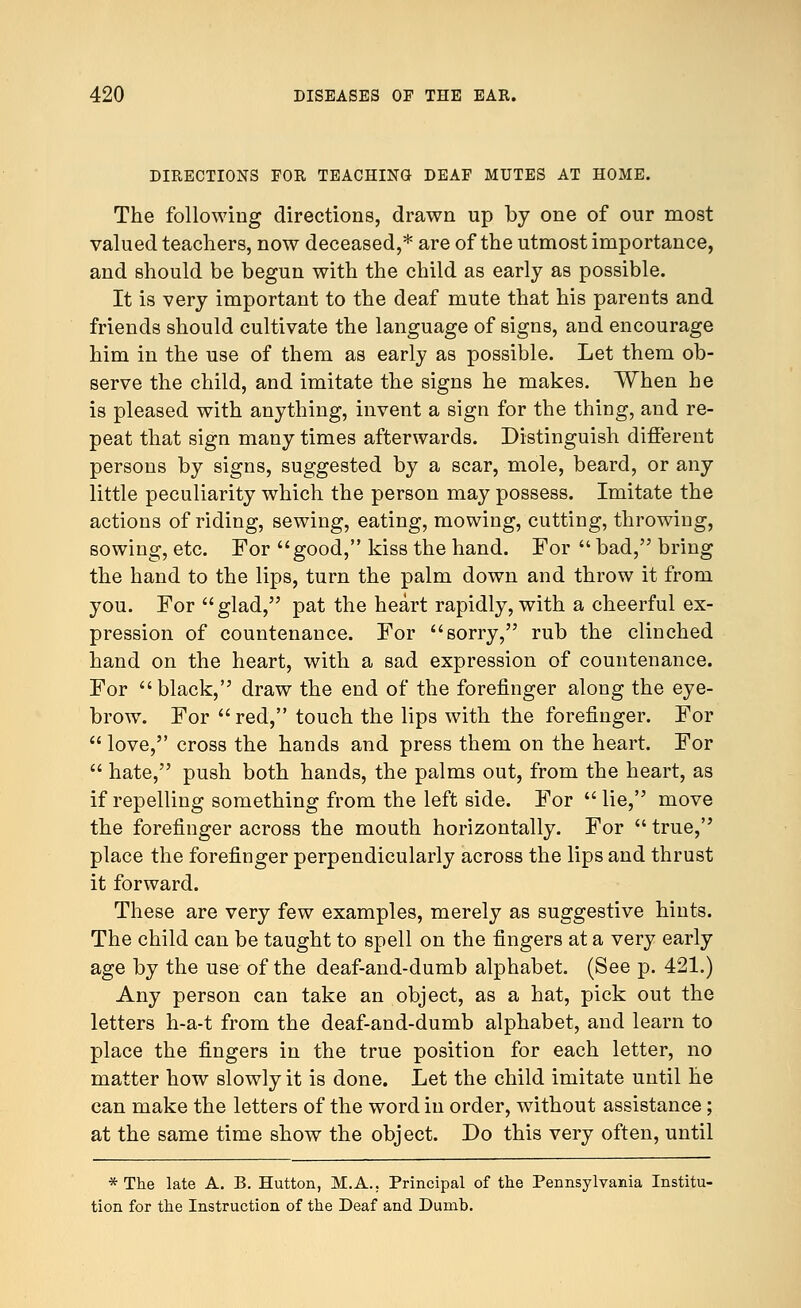 DIRECTIONS FOR TEACHING DEAF MUTES AT HOME. The following directions, drawn up by one of our most valued teachers, now deceased,* are of the utmost importance, and should be begun with the child as early as possible. It is very important to the deaf mute that his parents and friends should cultivate the language of signs, and encourage him in the use of them as early as possible. Let them ob- serve the child, and imitate the signs he makes. When he is pleased with anything, invent a sign for the thing, and re- peat that sign many times afterwards. Distinguish different persons by signs, suggested by a scar, mole, beard, or any little peculiarity which the person may possess. Imitate the actions of riding, sewing, eating, mowing, cutting, throwing, sowing, etc. For good, kiss the hand. For  bad, bring the hand to the lips, turn the palm down and throw it from you. For glad, pat the heart rapidly, with a cheerful ex- pression of countenance. For sorry, rub the clinched hand on the heart, with a sad expression of countenance. For black, draw the end of the forefinger along the eye- brow. For red, touch the lips with the forefinger. For  love, cross the hands and press them on the heart. For  hate, push both hands, the palms out, from the heart, as if repelling something from the left side. For lie, move the forefinger across the mouth horizontally. For  true, place the forefinger perpendicularly across the lips and thrust it forward. These are very few examples, merely as suggestive hints. The child can be taught to spell on the fingers at a very early age by the use of the deaf-and-dumb alphabet. (See p. 421.) Any person can take an object, as a hat, pick out the letters h-a-t from the deaf-and-dumb alphabet, and learn to place the fingers in the true position for each letter, no matter how slowly it is done. Let the child imitate until he can make the letters of the word in order, without assistance; at the same time show the object. Do this very often, until * The late A. B. Hutton, M.A.. Principal of the Pennsylvania Institu- tion for the Instruction of the Deaf and Dumb.