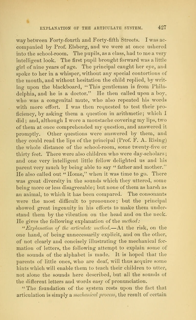 way between Forty-fourth and Forty-fifth Streets. I was ac- companied by Prof. Elsberg, and we were at once ushered into the school-room. The pupils, as a class, had to me a very intelligent look. The first pupil brought forward was a little girl of nine years of age. The principal caught her eye, and spoke to her in a whisper, without any special contortions of the mouth, and without hesitation the child replied, by writ- ing upou the blackboard, This gentleman is from Phila- delphia, and he is a doctor. He then called upon a boy, who was a congenital mute, who also repeated his words with more effort. I was then requested to test their pro- ficiency, by asking them a question in arithmetic; which I did ; and, although I wore a moustache covering my lips, two of them at once comprehended my question, and answered it promptly. Other questions were answered by them, and they could read the lips of the principal (Prof. F. A. Rising) the whole distance of the school-room, some twenty-five or thirty feet. There were also children who were day-scholars; and one very intelligent little fellow delighted us and his parent very much by being able to say  father and mother.v He also called out  Home, when it was time to go. There was great diversity in the sounds which they uttered, some being more or less disagreeable; but none of them as harsh as an animal, to which it has been compared. The consonants were the most difficult to pronounce; but the principal showed great ingenuity in his efforts to make them under- stand them by the vibration on the head and on the neck. He gives the following explanation of the method: Explanation of the articulate method.—At the risk, on the one hand, of being unnecessarily explicit, and on the other, of not clearly and concisely illustrating the mechanical for- mation of letters, the following attempt to explain some of the sounds of the alphabet is made. It is hoped that the parents of little ones, who are deaf, will thus acquire some hints which will enable them to teach their children to utter, not alone the sounds here described, but all the sounds of the different letters and words easy of pronunciation.  The foundation of the system rests upon the fact that articulation is simply a mechanical process, the result of certain