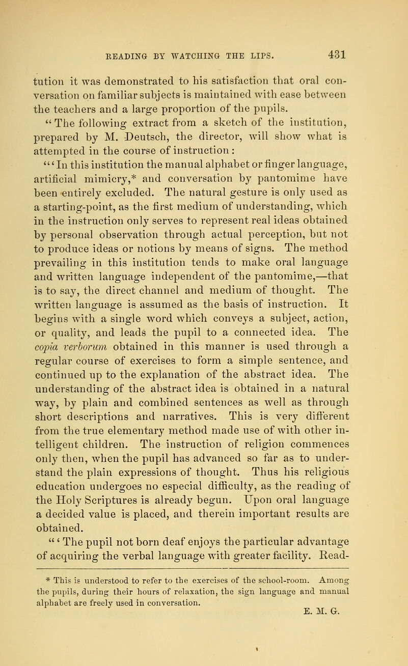 tution it was demonstrated to his satisfaction that oral con- versation on familiar subjects is maintained with ease between the teachers and a large proportion of the pupils.  The following extract from a sketch of the institution, prepared by M. Deutsch, the director, will show what is attempted in the course of instruction : 'In this institution the manual alphabet or finger language, artificial mimicry,* and conversation by pantomime have been entirely excluded. The natural gesture is only used as a starting-point, as the first medium of understanding, which in the instruction only serves to represent real ideas obtained by personal observation through actual perception, but not to produce ideas or notions by means of signs. The method prevailing in this institution tends to make oral language and written language independent of the pantomime,—that is to say, the direct channel and medium of thought. The written language is assumed as the basis of instruction. It begins with a single word which conveys a subject, action, or quality, and leads the pupil to a connected idea. The copia verborum obtained in this manner is used through a regular course of exercises to form a simple sentence, and continued up to the explanation of the abstract idea. The understanding of the abstract idea is obtained in a natural way, by plain and combined sentences as well as through short descriptions and narratives. This is very different from the true elementary method made use of with other in- telligent children. The instruction of religion commences only then, when the pupil has advanced so far as to under- stand the plain expressions of thought. Thus his religious education undergoes no especial difficulty, as the reading of the Holy Scriptures is already begun. Upon oral language a decided value is placed, and therein important results are obtained.  ' The pupil not born deaf enjoys the particular advantage of acquiring the verbal language with greater facility. Read- * This is understood to refer to the exercises of the school-room. Among the pupils, during their hours of relaxation, the sign language and manual alphahet are freely used in conversation. e. ai. g.