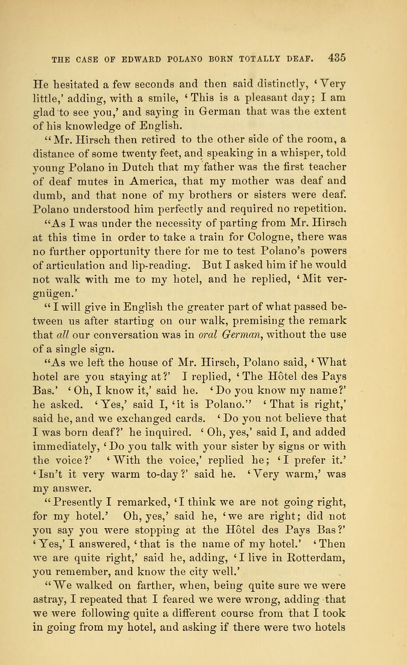 He hesitated a few seconds and then said distinctly, ' Very little,' adding, with a smile, 'This is a pleasant day; I am glad to see you,' and saying in German that was the extent of his knowledge of English. Mr. Hirsch then retired to the other side of the room, a distance of some twenty feet, and speaking in a whisper, told young Polano in Dutch that my father was the first teacher of deaf mutes in America, that my mother was deaf and dumb, and that none of my brothers or sisters were deaf. Polano understood him perfectly and required no repetition. As I was under the necessity of parting from Mr. Hirsch at this time in order to take a train for Cologne, there was no further opportunity there for me to test Polano's powers of articulation and lip-reading. But I asked him if he would not walk with me to my hotel, and he replied, ' Mit ver- gniigen.'  I will give in English the greater part of what passed be- tween us after starting on our walk, premising the remark that all our conversation was in oral German, without the use of a single sign. As we left the house of Mr. Hirsch, Polano said, ' What hotel are you staying at ?' I replied, ' The Hotel des Pays Bas.' ' Oh, I know it,' said he. ' Do you know my name?' he asked. 'Yes,' said I, 'it is Polano. 'That is right,' said he, and we exchanged cards. ' Do you not believe that I was born deaf?' he inquired. ' Oh, yes,' said I, and added immediately, 'Do you talk with your sister by signs or with the voice?' ' With the voice,' replied he; 'I prefer it.' ' Isn't it very warm to-day ?' said he. ' Very warm,' was my answer. Presently I remarked, 'I think we are not going right, for my hotel.' Oh, yes,' said he, 'we are right; did not you say you were stopping at the Hotel des Pays Bas?' 'Yes,' I answered, 'that is the name of my hotel.' 'Then we are quite right,' said he, adding, 'I live in Rotterdam, you remember, and know the city well.' We walked on farther, when, being quite sure we were astray, I repeated that I feared we were wrong, adding that we were following quite a different course from that I took in going from my hotel, and asking if there were two hotels