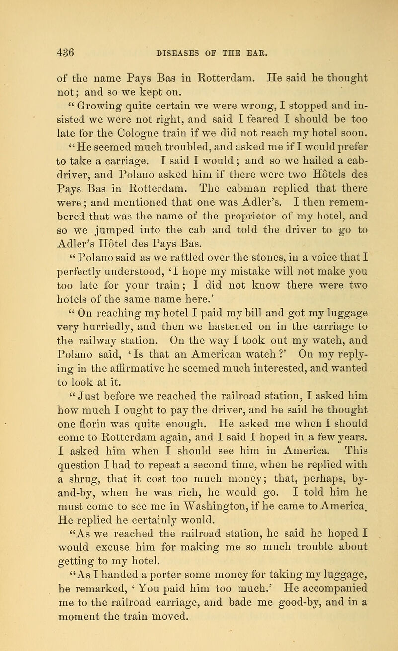 of the name Pays Bas in Rotterdam. He said he thought not; and so we kept on.  Growing quite certain we were wrong, I stopped and in- sisted we were not right, and said I feared I should be too late for the Cologne train if we did not reach my hotel soon. He seemed much troubled, and asked me if I would prefer to take a carriage. I said I would; and so we hailed a cab- driver, and Polano asked him if there were two Hotels des Pays Bas in Rotterdam. The cabman replied that there were ; and mentioned that one was Adler's. I then remem- bered that was the name of the proprietor of my hotel, and so we jumped into the cab and told the driver to go to Adler's Hotel des Pays Bas.  Polano said as we rattled over the stones, in a voice that I perfectly understood, 'I hope my mistake will not make you too late for your train; I did not know there were two hotels of the same name here.'  On reaching my hotel I paid my bill and got my luggage very hurriedly, and then we hastened on in the carriage to the railway station. On the way I took out my watch, and Polano said, 'Is that an American watch ?' On my reply- ing in the affirmative he seemed much interested, and wanted to look at it. Just before we reached the railroad station, I asked him how much I ought to pay the driver, and he said he thought one florin was quite enough. He asked me when I should come to Rotterdam again, and I said I hoped in a few years. I asked him when I should see him in America. This question I had to repeat a second time, when he replied with a shrug, that it cost too much money; that, perhaps, by- and-by, when he was rich, he would go. I told him he must come to see me in Washington, if he came to America. He replied he certainly would. As we reached the railroad station, he said he hoped I would excuse him for making me so much trouble about getting to my hotel. As I handed a porter some money for taking my luggage, he remarked, ' You paid him too much.' He accompanied me to the railroad carriage, and bade me good-by, and in a moment the train moved.