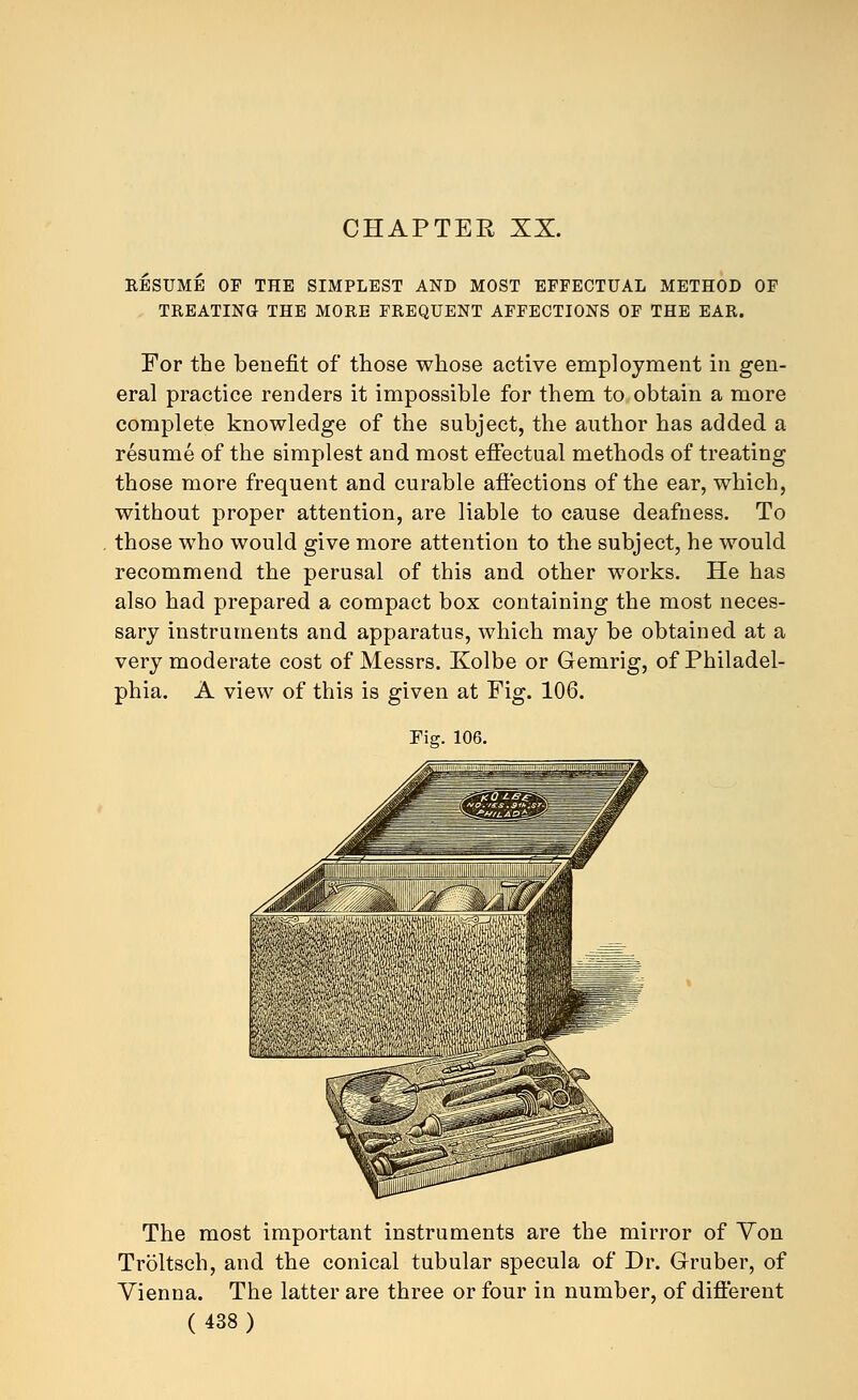 CHAPTER XX. RESUME OF THE SIMPLEST AND MOST EFFECTUAL METHOD OF TREATING THE MORE FREQUENT AFFECTIONS OF THE EAR. For the benefit of those whose active employment in gen- eral practice renders it impossible for them to obtain a more complete knowledge of the subject, the author has added a resume of the simplest and most effectual methods of treating those more frequent and curable affections of the ear, which, without proper attention, are liable to cause deafness. To those who would give more attention to the subject, he would recommend the perusal of this and other works. He has also had prepared a compact box containing the most neces- sary instruments and apparatus, which may be obtained at a very moderate cost of Messrs. Kolbe or Gemrig, of Philadel- phia. A view of this is given at Fig. 106. Fig. 106. The most important instruments are the mirror of Yon Troltsch, and the conical tubular specula of Dr. Gruber, of Vienna. The latter are three or four in number, of different