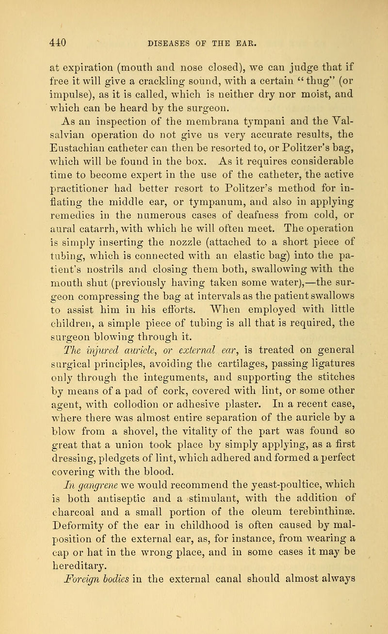 at expiration (mouth and nose closed), we can judge that if free it will give a crackling sound, with a certain thug (or impulse), as it is called, which is neither dry nor moist, and which can be heard by the surgeon. As an inspection of the membrana tympani and the Val- salvian operation do not give us very accurate results, the Eustachian catheter can then be resorted to, or Politzer's bag, which will be found in the box. As it requires considerable time to become expert in the use of the catheter, the active practitioner had better resort to Politzer's method for in- flating the middle ear, or tympanum, and also in applying remedies in the numerous cases of deafness from cold, or aural catarrh, with which he will often meet. The operation is simply inserting the nozzle (attached to a short piece of tubing, which is connected with an elastic bag) into the pa- tient's nostrils and closing them both, swallowing with the mouth shut (previously having taken some water),—the sur- geon compressing the bag at intervals as the patient swallows to assist him in his efforts. When employed with little children, a simple piece of tubing is all that is required, the surgeon blowing through it. The injured auricle, or external ear, is treated on general surgical principles, avoiding the cartilages, passing ligatures only through the integuments, and supporting the stitches by means of a pad of cork, covered with lint, or some other agent, with collodion or adhesive plaster. In a recent case, where there was almost entire separation of the auricle by a blow from a shovel, the vitality of the part was found so great that a union took place by simply applying, as a first dressing, pledgets of lint, which adhered and formed a perfect covering with the blood. In gangrene we would recommend the yeast-poultice, which is both antiseptic and a stimulant, with the addition of charcoal and a small portion of the oleum terebinthinse. Deformity of the ear in childhood is often caused by mal- position of the external ear, as, for instance, from wearing a cap or hat in the wrong place, and in some cases it may be hereditary. Foreign bodies in the external canal should almost always