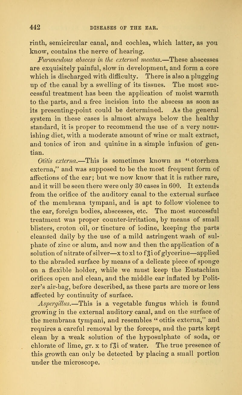 rinth, semicircular canal, and cochlea, which latter, as yon know, contains the nerve of hearing. Furuneulous abscess in the external meatus.—These abscesses are exquisitely painful, slow in development, and form a core which is discharged with difficulty. There is also a plugging up of the canal by a swelling of its tissues. The most suc- cessful treatment has been the application of moist warmth to the parts, and a free incision into the abscess as soon as its presenting-point could be determined. As the general system in these cases is almost always below the healthy standard, it is proper to recommend the use of a very nour- ishing diet, with a moderate amount of wine or malt extract, and tonics of iron and quinine in a simple infusion of gen- tian. Otitis externa.—This is sometimes known as  otorrhcea externa, and was supposed to be the most frequent form of affections of the ear; but we now know that it is rather rare, and it will be seen there were only 30 cases in 600. It extends from the orifice of the auditory canal to the external surface of the membrana tympani, and is apt to follow violence to the ear, foreign bodies, abscesses, etc. The most successful treatment was proper counter-irritation, by means of small blisters, croton oil, or tincture of iodine, keeping the parts cleansed daily by the use of a mild astringent wash of sul- phate of zinc or alum, and now and then the application of a solution of nitrate of silver—x toxl to f §i of glycerine—applied to the abraded surface by means of a delicate piece of sponge on a flexible holder, while we must keep the Eustachian orifices open and clean, and the middle ear inflated by Polit- zer's air-bag, before described, as these parts are more or less affected by continuity of surface. Aspergillus.—This is a vegetable fungus which is found growing in the external auditory canal, and on the surface of the membrana tympani, and resembles otitis externa, and requires a careful removal by the forceps, and the parts kept clean by a weak solution of the hyposulphate of soda, or chlorate of lime, gr. x to f^i of water. The true presence of this growth can only be detected by placing a small portion under the microscope.