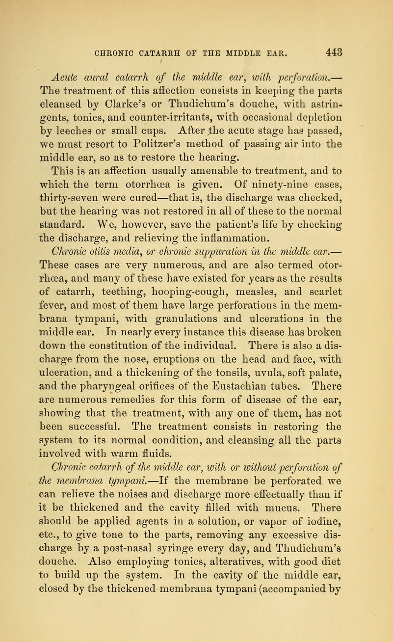 Acute aural catarrh of the middle ear, with perforation.— The treatment of this affection consists in keeping the parts cleansed by Clarke's or Thudichum's douche, with astrin- gents, tonics, and counter-irritants, with occasional depletion by leeches or small cups. After the acute stage has passed, we must resort to Politzer's method of passing air into the middle ear, so as to restore the hearing. This is an affection usually amenable to treatment, and to which the term otorrhcea is given. Of ninety-nine cases, thirty-seven were cured—that is, the discharge was checked, but the hearing was not restored in all of these to the normal standard. We, however, save the patient's life by checking the discharge, and relieving the inflammation. Chronic otitis media, or chronic suppuration in the middle ear.— These cases are very numerous, and are also termed otor- rhcea, and many of these have existed for years as the results of catarrh, teething, hooping-cough, measles, and scarlet fever, and most of them have large perforations in the mem- brana tympani, with granulations and ulcerations in the middle ear. In nearly every instance this disease has broken down the constitution of the individual. There is also a dis- charge from the nose, eruptions on the head and face, with ulceration, and a thickening of the tonsils, uvula, soft palate, and the pharyngeal orifices of the Eustachian tubes. There are numerous remedies for this form of disease of the ear, showing that the treatment, with any one of them, has not been successful. The treatment consists in restoring the system to its normal condition, and cleansing all the parts involved with warm fluids. Chronic catarrh of the middle ear, with or without perforation of the membrana tympani.—If the membrane be perforated we can relieve the noises and discharge more effectually than if it be thickened and the cavity filled with mucus. There should be applied agents in a solution, or vapor of iodine, etc., to give tone to the parts, removing any excessive dis- charge by a post-nasal syringe every day, and Thudichum's douche. Also employing tonics, alteratives, with good diet to build up the system. In the cavity of the middle ear, closed by the thickened membrana tympani (accompanied by