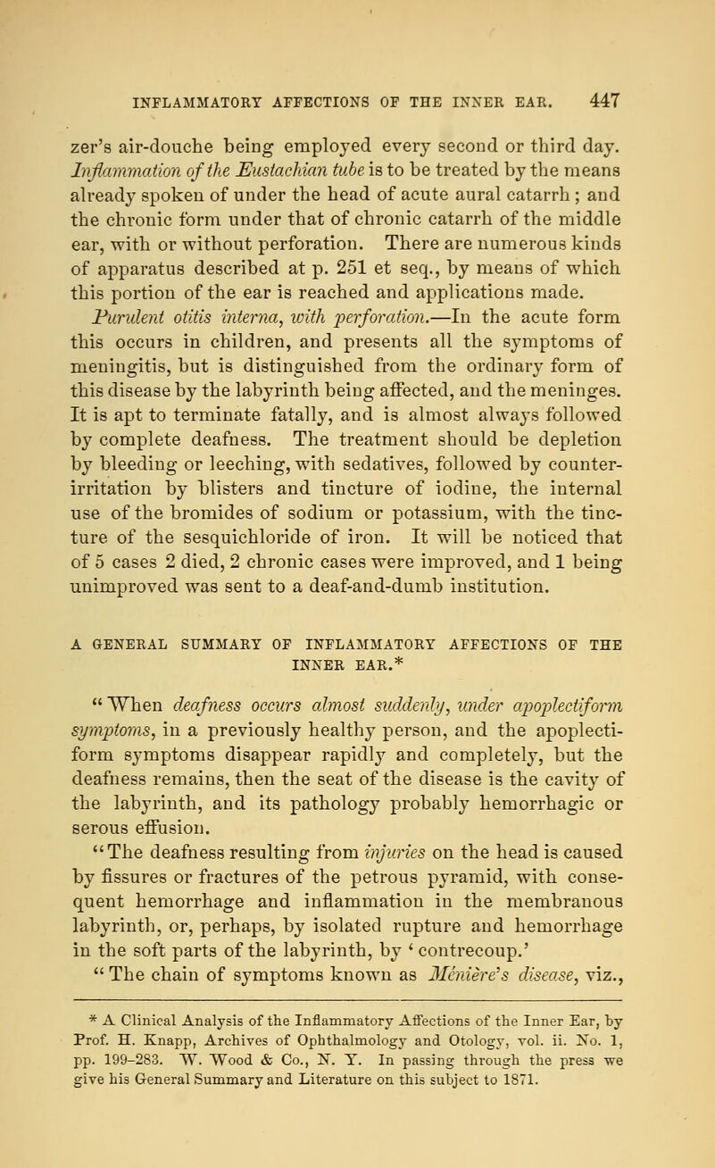 zer's air-douche being employed every second or third day. Inflammation of the Eustachian tube is to be treated by the means already spoken of under the head of acute aural catarrh; and the chronic form under that of chronic catarrh of the middle ear, with or without perforation. There are numerous kinds of apparatus described at p. 251 et seq., by means of which this portion of the ear is reached and applications made. Purulent otitis interna, with perforation.—In the acute form this occurs in children, and presents all the symptoms of meningitis, but is distinguished from the ordinary form of this disease by the labyrinth being affected, and the meninges. It is apt to terminate fatally, and is almost always followed by complete deafness. The treatment should be depletion by bleeding or leeching, with sedatives, followed by counter- irritation by blisters and tincture of iodine, the internal use of the bromides of sodium or potassium, with the tinc- ture of the sesquichloride of iron. It will be noticed that of 5 cases 2 died, 2 chronic cases were improved, and 1 being unimproved was sent to a deaf-and-dumb institution. A GENERAL SUMMARY OF INFLAMMATORY AFFECTIONS OF THE INNER EAR.*  When deafness occurs almost suddenly, under apoplectiform symptoms, in a previously healthy person, and the apoplecti- form symptoms disappear rapidly and completely, but the deafness remains, then the seat of the disease is the cavity of the labyrinth, and its pathology probably hemorrhagic or serous effusion. The deafness resulting from injuries on the head is caused by fissures or fractures of the petrous pyramid, with conse- quent hemorrhage and inflammation in the membranous labyrinth, or, perhaps, by isolated rupture and hemorrhage in the soft parts of the labyrinth, by ' contrecoup.'  The chain of symptoms known as Meniere's disease, viz., * A Clinical Analysis of the Inflammatory Affections of the Inner Ear, by Prof. H. Knapp, Archives of Ophthalmology and Otology, vol. ii. !No. 1, pp. 199-283. W. Wood & Co., N. T. In passing through the press we give his General Summary and Literature on this subject to 1871.