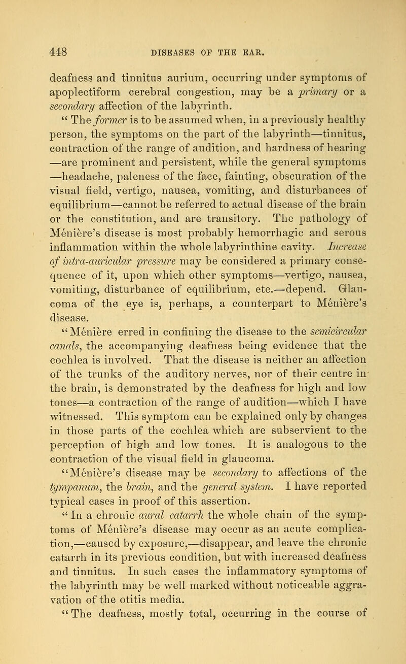 deafness and tinnitus aurium, occurring under symptoms of apoplectiform cerebral congestion, may be a 'primary or a secondary affection of the labyrinth.  The former is to be assumed when, in a previously healthy person, the symptoms on the part of the labyrinth—tinnitus, contraction of the range of audition, and hardness of hearing —are prominent and persistent, while the general symptoms —headache, paleness of the face, fainting, obscuration of the visual field, vertigo, nausea, vomiting, and disturbances of equilibrium—cannot be referred to actual disease of the brain or the constitution, and are transitory. The pathology of Meniere's disease is most probably hemorrhagic and serous inflammation within the whole labyrinthine cavity. Increase of intra-auricular pressure may be considered a primary conse- quence of it, upon which other symptoms—vertigo, nausea, vomiting, disturbance of equilibrium, etc.—depend. Glau- coma of the eye is, perhaps, a counterpart to Meniere's disease. Meniere erred in confining the disease to the semicircular canals, the accompanying deafness being evidence that the cochlea is involved. That the disease is neither an affection of the trunks of the auditory nerves, nor of their centre in- the brain, is demonstrated by the deafness for high and low tones—a contraction of the range of audition—which I have witnessed. This symptom can be explained only by changes in those parts of the cochlea which are subservient to the perception of high and low tones. It is analogous to the contraction of the visual field in glaucoma. Meniere's disease may be secondary to affections of the tympanum, the brain, and the general system. I have reported typical cases in proof of this assertion.  In a chronic aural catarrh the whole chain of the symp- toms of Meniere's disease may occur as an acute complica- tion,—caused by exposure,—disappear, and leave the chronic catarrh in its previous condition, but with increased deafness and tinnitus. In such cases the inflammatory symptoms of the labyrinth may be well marked without noticeable aggra- vation of the otitis media. The deafness, mostly total, occurring in the course of