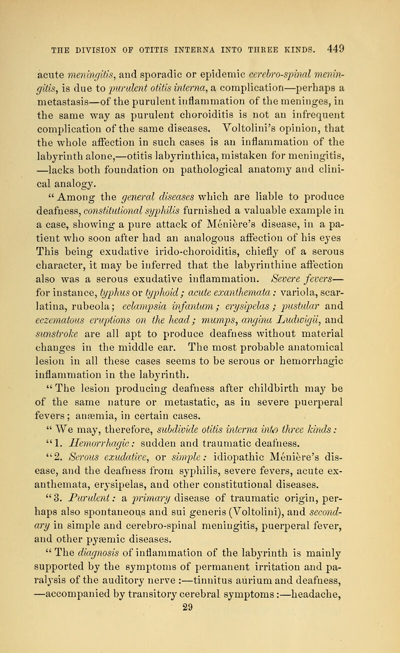 acute meningitis, and sporadic or epidemic cerebrospinal menin- gitis, is due to purulent otitis interna, a complication—perhaps a metastasis—of the purulent inflammation of the meninges, in the same way as purulent choroiditis is not an infrequent complication of the same diseases. Voltolini's opinion, that the whole affection in such cases is an inflammation of the labyrinth alone,—otitis labyriuthica, mistaken for meningitis, —lacks both foundation on pathological anatomy and clini- cal analogy.  Among the general diseases which are liable to produce deafness, constitutional syphilis furnished a valuable example in a case, showing a pure attack of Meniere's disease, in a pa- tient who soon after had an analogous affection of his eyes This being exudative irido-choroiditis, chiefly of a serous character, it may be inferred that the labyrinthine affection also was a serous exudative inflammation. Severe fevers— for instance, typhus or typhoid; acute exanthemata: variola, scar- latina, rubeola; eclampsia infantum; erysipelas; pustular and eczematous eruptions on the head; mumps, angina Ludwigii, and sunstroke are all apt to produce deafness without material changes in the middle ear. The most probable anatomical lesion in all these cases seems to be serous or hemorrhagic inflammation in the labyrinth.  The lesion producing deafness after childbirth may be of the same nature or metastatic, as in severe puerperal fevers ; aneemia, in certain cases.  We may, therefore, subdivide otitis interna inUo three kinds: 1. Hemorrhagic: sudden and traumatic deafness. 2. Serous exudative, or simple: idiopathic Meniere's dis- ease, and the deafness from syphilis, severe fevers, acute ex- anthemata, erysipelas, and other constitutional diseases. 3. Purulent: a primary disease of traumatic origin, per- haps also spontaneous and sui generis (Voltolini), and second- ary in simple and cerebro-spinal meningitis, puerperal fever, and other pysemic diseases.  The dmgnosis of inflammation of the labyrinth is mainly supported by the symptoms of permanent irritation and pa- ralysis of the auditory nerve :—tinnitus auriumand deafness, —accompanied by transitory cerebral symptoms:—headache, 29
