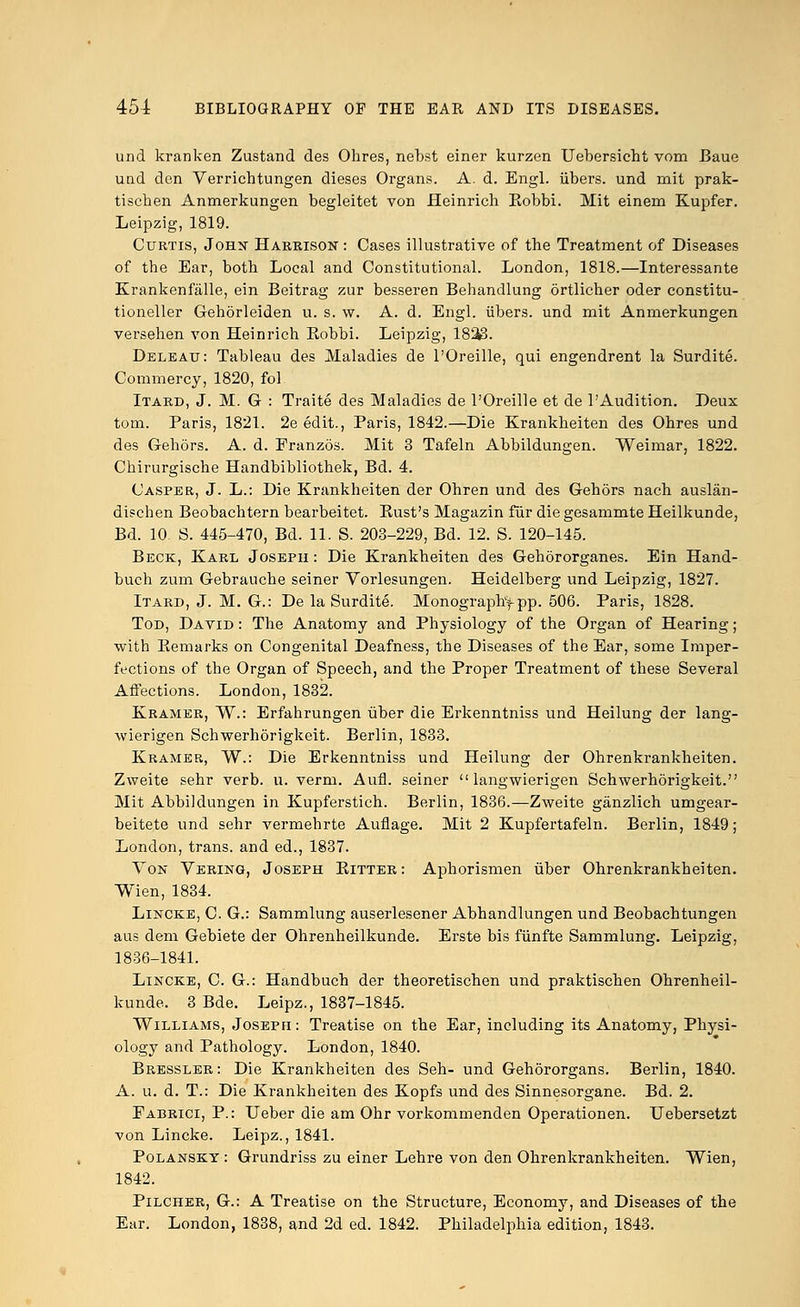 und kranken Zustand des Ohres, nebst einer kurzen Uebersicht vom Baue und den Verrichtungen dieses Organs. A. d. Engl, iibers. und mit prak- tiscben Anmerkungen begleitet von Heinrich Eobbi. Mit einem Kupfer. Leipzig, 1819. Curtis, John Harrison : Cases illustrative of the Treatment of Diseases of tbe Ear, botb Local and Constitutional. London, 1818.—Interessante Krankenfalle, ein Beitrag zur besseren Behandlung ortlicher oder constitu- tioneller Gehorleiden u. s. w. A. d. Engl, iibers. und mit Anmerkungen versehen von Heinrich Eobbi. Leipzig, 1833. Deleau: Tableau des Maladies de l'Oreille, qui engendrent la Surdite. Commercy, 1820, fol Itard, J. M. G : Traite des Maladies de l'Oreille et de 1'Audition. Deux torn. Paris, 1821. 2e edit., Paris, 1842.—Die Krankheiten des Ohres und des Gehors. A. d. Franzos. Mit 3 Tafeln Abbildungen. Weimar, 1822. Chirurgische Handbibliothek, Bd. 4. Casper, J. L.: Die Krankheiten der Ohren und des Gehors nach auslan- dischen Beobachtern bearbeitet. Bust's Magazin fur die gesammte Heilkunde, Bd. 10 S. 445-470, Bd. 11. S. 203-229, Bd. 12. S. 120-145. Beck, Karl Josepu : Die Krankheiten des Gehororganes. Ein Hand- buch zum Gebrauche seiner Vorlesungen. Heidelberg und Leipzig, 1827. Itard, J. M. G.: De la Surdite. Monograph>pp. 506. Paris, 1828. Tod, David : The Anatomy and Physiology of the Organ of Hearing; with Kemarks on Congenital Deafness, the Diseases of the Ear, some Imper- fections of the Organ of Speech, and the Proper Treatment of these Several Affections. London, 1832. Kramer, W.: Erfahrungen uber die Erkenntniss und Heilung der lang- wierigen Schwerhorigkeit. Berlin, 1833. Kramer, W.: Die Erkenntniss und Heilung der Ohrenkrankheiten. Zweite sehr verb. u. verm. Aufi. seiner  langwierigen Schwerhorigkeit. Mit Abbildungen in Kupferstich. Berlin, 1836.—Zweite giinzlich umgear- beitete und sehr vermehrte Auflage. Mit 2 Kupfertafeln. Berlin, 1849; London, trans, and ed., 1837. Von Vering, Joseph Bitter: Aphorismen iiber Ohrenkrankheiten. Wien, 1834. Lincke, C. G.: Sammlung auserlesener Abhandlungen und Beobachtungen aus dem Gebiete der Ohrenheilkunde. Erste bis fiinfte Sammlung. Leipzig, 1836-1841. Lincke, C. G.: Handbuch der theoretischen und praktischen Ohrenheil- kunde. 3 Bde. Leipz., 1837-1845. Williams, Joseph : Treatise on the Ear, including its Anatomy, Physi- ology and Pathology. London, 1840. Bressler: Die Krankheiten des Seh- und Gehororgans. Berlin, 1840. A. u. d. T.: Die Krankheiten des Kopfs und des Sinnesorgane. Bd. 2. Fabrict, P.: Ueber die am Ohr vorkommenden Operationen. TJebersetzt von Lincke. Leipz., 1841. Polanskt : Grundriss zu einer Lehre von den Ohrenkrankheiten. Wien, 1842. Pilcher, G.: A Treatise on the Structure, Economy, and Diseases of the Ear. London, 1838, and 2d ed. 1842. Philadelphia edition, 1843.