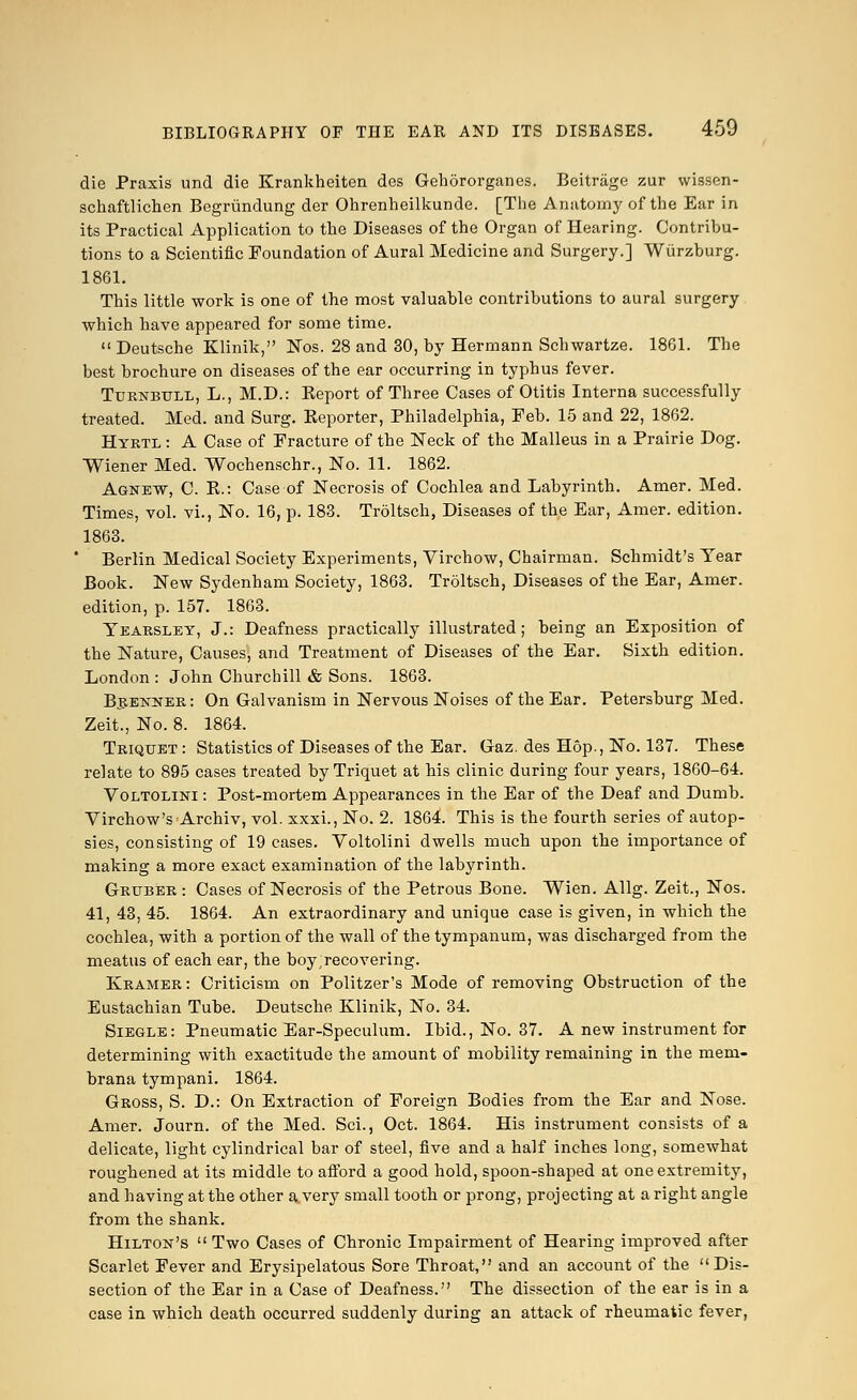 die Praxis und die Krankheiten des Gehororganes. Beitrage zur wissen- schaftlichen Begrimdung der Ohrenheilkunde. [The Anatomy of the Ear in its Practical Application to the Diseases of the Organ of Hearing. Contribu- tions to a Scientific Foundation of Aural Medicine and Surgery.] Wiirzburg. 1861. This little work is one of the most valuable contributions to aural surgery which have appeared for some time.  Deutsche Klinik, Nos. 28 and 30, by Hermann Schwartze. 1861. The best brochure on diseases of the ear occurring in typhus fever. Ttjrnbtjll, L., M.D.: Keport of Three Cases of Otitis Interna successfully treated. Med. and Surg. Reporter, Philadelphia, Feb. 15 and 22, 1862. Hyrtl : A Case of Fracture of the Neck of the Malleus in a Prairie Dog. Wiener Med. Wochenschr., No. 11. 1862. Agnew, C. R.: Case of Necrosis of Cochlea and Labyrinth. Amer. Med. Times, vol. vi., No. 16, p. 183. Troltsch, Diseases of the Ear, Amer. edition. 1863. ' Berlin Medical Society Experiments, Virchow, Chairman. Schmidt's Year Book. New Sydenham Society, 1863. Troltsch, Diseases of the Ear, Amer. edition, p. 157. 1863. Yearsley, J.: Deafness practically illustrated; being an Exposition of the Nature, Causes, and Treatment of Diseases of the Ear. Sixth edition. London : John Churchill & Sons. 1863. Brenner: On Galvanism in Nervous Noises of the Ear. Petersburg Med. Zeit., No. 8. 1864. Triqtjet : Statistics of Diseases of the Ear. Gaz. des Hop., No. 137. These relate to 895 cases treated by Triquet at his clinic during four years, 1860-64. Voltolini : Post-mortem Appearances in the Ear of the Deaf and Dumb. Virchow'sArchiv, vol. xxxi., No. 2. 1864. This is the fourth series of autop- sies, consisting of 19 cases. Voltolini dwells much upon the importance of making a more exact examination of the labyrinth. Gruber : Cases of Necrosis of the Petrous Bone. Wien. Allg. Zeit., Nos. 41, 43, 45. 1864. An extraordinary and unique case is given, in which the cochlea, with a portion of the wall of the tympanum, was discharged from the meatus of each ear, the boy recovering. Kramer: Criticism on Politzer's Mode of removing Obstruction of the Eustachian Tube. Deutsche Klinik, No. 34. Siegle: Pneumatic Ear-Speculum. Ibid., No. 37. A new instrument for determining with exactitude the amount of mobility remaining in the mem- brana tympani. 1864. Gross, S. D.: On Extraction of Foreign Bodies from the Ear and Nose. Amer. Journ. of the Med. Sci., Oct. 1864. His instrument consists of a delicate, light cylindrical bar of steel, five and a half inches long, somewhat roughened at its middle to afford a good hold, spoon-shaped at one extremity, and having at the other a very small tooth or prong, projecting at aright angle from the shank. Hilton's  Two Cases of Chronic Impairment of Hearing improved after Scarlet Fever and Erysipelatous Sore Throat, and an account of the Dis- section of the Ear in a Case of Deafness. The dissection of the ear is in a case in which death occurred suddenly during an attack of rheumatic fever,