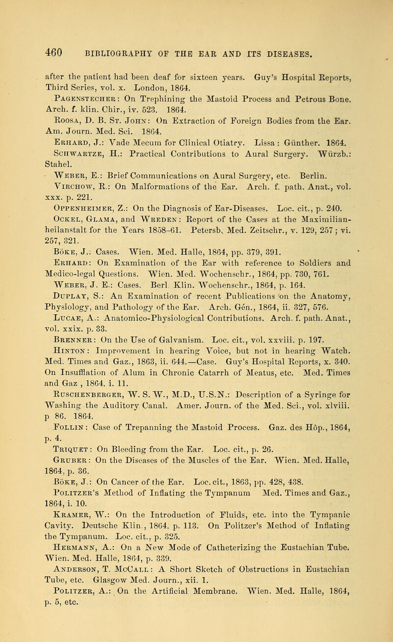 after the patient had been deaf for sixteen years. Guy's Hospital Eeports, Third Series, vol. x. London, 1864. Pagenstecher: On Trephining the Mastoid Process and Petrous Bone. Arch. f. klin. Chir., iv. 523. 1864. Koosa, D. B. St. John: On Extraction of Foreign Bodies from the Ear. Am. Journ. Med. Sci. 1864. Erhard, J.: Vade Mecum for Clinical Otiatry. Lissa : Giinther. 1864. Schwartze, H.: Practical Contributions to Aural Surgery. Wiirzb.: Stahel. Weber, E.: Brief Communications on Aural Surgery, etc. Berlin. Virchow, K.: On Malformations of the Ear. Arch. f. path. Anat., vol. xxx. p. 221. Oppenheimer, Z.: On the Diagnosis of Ear-Diseases. Loc. cit., p. 240. Ockel, Glama, and Weedek : Keport of the Cases at the Maximilian- heilanstalt for the Years 1858-61. Petersb, Med. Zeitschr., v. 129, 257 ; vi. 257, 321. Boke, J.: Cases. Wien. Med. Halle, 1864, pp. 379, 391. Erhard: On Examination of the Ear with reference to Soldiers and Medico-legal Questions. Wien. Med. Wochenschr., 1864, pp. 730, 761. Weber, J. E.: Cases. Berl. Klin. Wochenschr., 1864, p. 164. Duplay, S.: An Examination of recent Publications on the Anatomy, Physiology, and Pathology of the Ear. Arch. Gen., 1864, ii. 327, 576. Lucae, A.: Anatomico-Physiological Contributions. Arch. f. path. Anat., vol. xxix. p. 33. Brenner: On the Use of Galvanism. Loc. cit., vol. xxviii. p. 197. Hinton : Improvement in hearing Voice, but not in hearing Watch. Med. Times and Gaz., 1863, ii. 644.—Case. Guy's Hospital Eeports, x. 340. On Insufflation of Alum in Chronic Catarrh of Meatus, etc. Med. Times and Gaz , 1864, i. 11. Euschenberger, W. S. W., M.D., U.S.N.: Description of a Syringe for Washing the Auditory Canal. Amer. Journ. of the Med. Sci., vol. xlviii. p 86. 1864. Follin: Case of Trepanning the Mastoid Process. Gaz. des Hop., 1864, p. 4. Triqtjet: On Bleeding from the Ear. Loc. cit., p. 26. Gruber : On the Diseases of the Muscles of the Ear. Wien. Med. Halle, 1864, p. 36. Boke, J.: On Cancer of the Ear. Loc. cit., 1863, pp. 428, 438. Politzer's Method of Inflating the Tympanum Med. Times and Gaz., 1864, i. 10. Kramer, W.: On the Introduction of Fluids, etc. into the Tympanic Cavity. Deutsche Klin., 1864, p. 113. On Politzer's Method of Inflating the Tympanum. Loc. cit., p. 325. Hermann, A.: On a New Mode of Catheterizing the Eustachian Tube. Wien. Med. Halle, 1864, p. 339. Anderson, T. McCall : A Short Sketch of Obstructions in Eustachian Tube, etc. Glasgow Med. Journ., xii. 1. Politzer, A.: On the Artificial Membrane. Wien. Med. Halle, 1864, p. 5, etc.