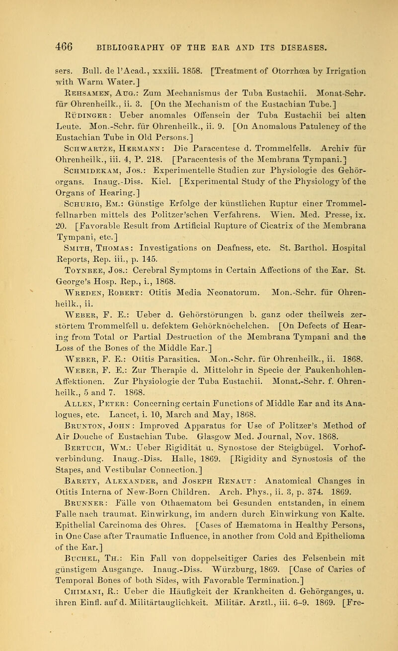 sers. Bull, de l'Acad., xxxiii. 1858. [Treatment of Otorrhcea by Irrigation with Warm Water.] Rehsamen, Aug.: Zum Mechanismus der Tuba Eustachii. Monat-Schr. fur Ohrenheilk., ii. 3. [On the Mechanism of the Eustachian Tube.] Rudinger : Ueber anomales Offensein der Tuba Eustachii bei alten Leute. Mon.-Schr. fur Ohrenheilk., ii. 9. [On Anomalous Patulency of the Eustachian Tube in Old Persons.] Schwartze, Hermann: Die Paracentese d. Trommelfells. Archiv fur Ohrenheilk., iii. 4, P. 218. [Paracentesis of the Membrana Tympani.] Schmidekam, Jos.: Experimentelle Studien zur Physiologie des Gehor- organs. Inaug.-Diss. Kiel. [Experimental Study of the Physiology of the Organs of Hearing.] Schurig, Em.: Giinstige Erfolge der kiinstlichen Ruptur einer Trommel- fellnarben mittels des Politzer'schen Verfahrens. Wien. Med. Presse, ix. 20. [Favorable Result from Artificial Eupture of Cicatrix of the Membrana Tympani, etc.] Smith, Thomas : Investigations on Deafness, etc. St. Barthol. Hospital Eeports, Eep. iii., p. 145. Toynbee, Jos.: Cerebral Symptoms in Certain Affections of the Ear. St. George's Hosp. Eep., i., 1868. Wreden, Robert: Otitis Media Neonatorum. Mon.-Schr. fiir Ohren- heilk., ii. Weber, F. E.: Ueber d. Gehorstorungen b. ganz oder theilweis zer- stortem Trommelfell u. defektem Gehorknochelchen. [On Defects of Hear- ing from Total or Partial Destruction of the Membrana Tympani and the Loss of the Bones of the Middle Ear.] Weber, P. E.: Otitis Parasitica. Mon.-Schr. fiir Ohrenheilk., ii. 1868. Weber, F. E.: Zur Therapie d. Mittelohr in Specie der Paukenhohlen- Affektionen. Zur Physiologie der Tuba Eustachii. Monat.-Schr. f. Ohren- heilk., 5 and 7. 1868. Allen, Peter: Concerning certain Functions of Middle Ear and its Ana- logues, etc. Lancet, i. 10, March and May, 1868. Brunton, John : Improved Apparatus for Use of Politzer's Method of Air Douche of Eustachian Tube. Glasgow Med. Journal, Nov. 1868. Bertuch, Wm.: Ueber Rigiditat u. Synostose der Steigbugel. Vorhof- verbindung. Inaug.-Diss. Halle, 1869. [Rigidity and Synostosis of the Stapes, and Vestibular Connection.] Barety, Alexander, and Joseph Renaut : Anatomical Changes in Otitis Interna of NeW-Born Children. Arch. Phys., ii. 3, p. 374. 1869. Brunner : Falle von Othaematom bei Gesunden entstanden, in einem Falle nach traumat. Einwirkung, im andern durch Einwirkung von Kalte. Epithelial Carcinoma des Ohres. [Cases of Hsematoma in Healthy Persons, in One Case after Traumatic Influence, in another from Cold and Epithelioma of the Ear.] Buchel, Th.: Ein Fall von doppelseitiger Caries des Felsenbein mit gunstigem Ausgange. Inaug.-Diss. Wiirzburg, 1869. [Case of Caries of Temporal Bones of both Sides, with Favorable Termination.] Chimani, R.: Ueber die Haufigkeit der Krankheiten d. Gehorganges, u. ihren Einfl. auf d. Militartauglichkeit. Militar. Arztl., iii. 6-9. 1869. [Fre-