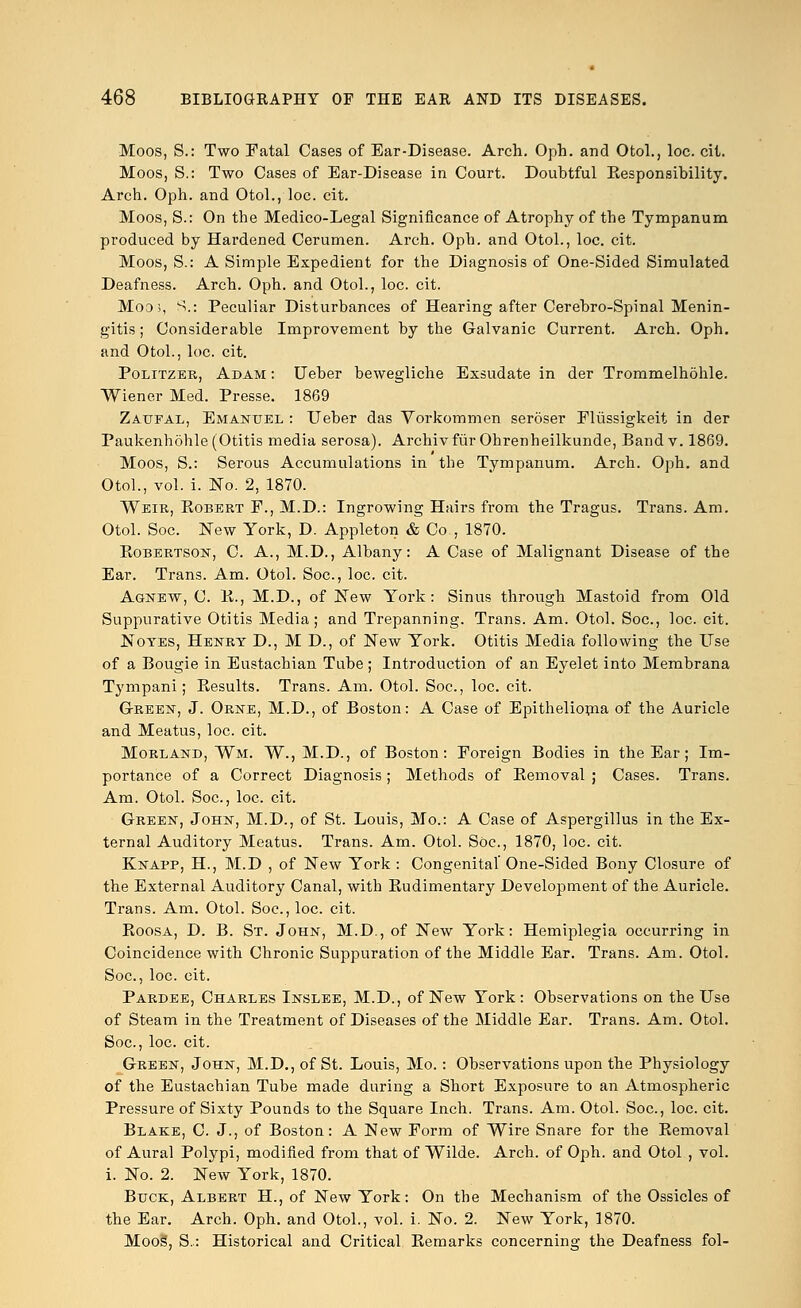 Moos, S.: Two Fatal Cases of Ear-Disease. Arch. Oph. and OtoL, loc. cit. Moos, S.: Two Cases of Ear-Disease in Court. Doubtful Kesponsibility. Arch. Oph. and Otol., loc. cit. Moos, S.: On the Medico-Legal Significance of Atrophy of the Tympanum produced by Hardened Cerumen. Arch. Oph. and OtoL, loc. cit. Moos, S.: A Simple Expedient for the Diagnosis of One-Sided Simulated Deafness. Arch. Oph. and Otol., loc. cit. Mods, S.: Peculiar Disturbances of Hearing after Cerebro-Spinal Menin- gitis ; Considerable Improvement by the Galvanic Current. Arch. Oph. and Otol., loc. cit. Politzer, Adam : Ueber bewegliche Exsudate in der Trommelhohle. Wiener Med. Presse. 1869 Zaufal, Emanuel : Ueber das Vorkommen seroser Flussigkeit in der Paukenhohle (Otitis media serosa). Archiv fur Ohrenheilkunde, Band v. 1869. Moos, S.: Serous Accumulations in the Tympanum. Arch. Oph. and Otol., vol. i. No. 2, 1870. Weir, Robert F., M.D.: Ingrowing Hairs from the Tragus. Trans. Am. Otol. Soc. New York, D. Appleton & Co , 1870. Robertson, C. A., M.D., Albany: A Case of Malignant Disease of the Ear. Trans. Am. Otol. Soc, loc. cit. Agnew, C. R., M.D., of New York: Sinus through Mastoid from Old Suppurative Otitis Media; and Trepanning. Trans. Am. Otol. Soc, loc cit. Notes, Henrt D., M D., of New York. Otitis Media following the Use of a Bougie in Eustachian Tube; Introduction of an Eyelet into Membrana Tympani ; Besults. Trans. Am. Otol. Soc, loc. cit. Green, J. Orne, M.D., of Boston: A Case of Epithelioma of the Auricle and Meatus, loc. cit. Morland, Wm. W., M.D., of Boston: Foreign Bodies in the Ear; Im- portance of a Correct Diagnosis; Methods of Kemoval ; Cases. Trans. Am. Otol. Soc, loc. cit. Green, John, M.D., of St. Louis, Mo.: A Case of Aspergillus in the Ex- ternal Auditory Meatus. Trans. Am. Otol. Soc, 1870, loc. cit. Knapp, H., M.D , of New York : Congenital One-Sided Bony Closure of the External Auditory Canal, with Eudimentary Development of the Auricle. Trans. Am. Otol. Soc, loc cit. Eoosa, D. B. St. John, M.D., of New York: Hemiplegia occurring in Coincidence with Chronic Suppuration of the Middle Ear. Trans. Am. Otol. Soc, loc. cit. Pardee, Charles Inslee, M.D., of New York: Observations on the Use of Steam in the Treatment of Diseases of the Middle Ear. Trans. Am. Otol. Soc, loc. cit. Green, John, M.D., of St. Louis, Mo. : Observations upon the Physiology of the Eustachian Tube made during a Short Exposure to an Atmospheric Pressure of Sixty Pounds to the Square Inch. Trans. Am. Otol. Soc, loc. cit. Blake, C. J., of Boston: A New Form of Wire Snare for the Kemoval of Aural Polypi, modified from that of Wilde. Arch, of Oph. and Otol , vol. i. No. 2. New York, 1870. Buck, Albert H., of New York: On the Mechanism of the Ossicles of the Ear. Arch. Oph. and Otol., vol. i. No. 2. New York, 1870. Moos', S.: Historical and Critical Remarks concerning the Deafness fol-