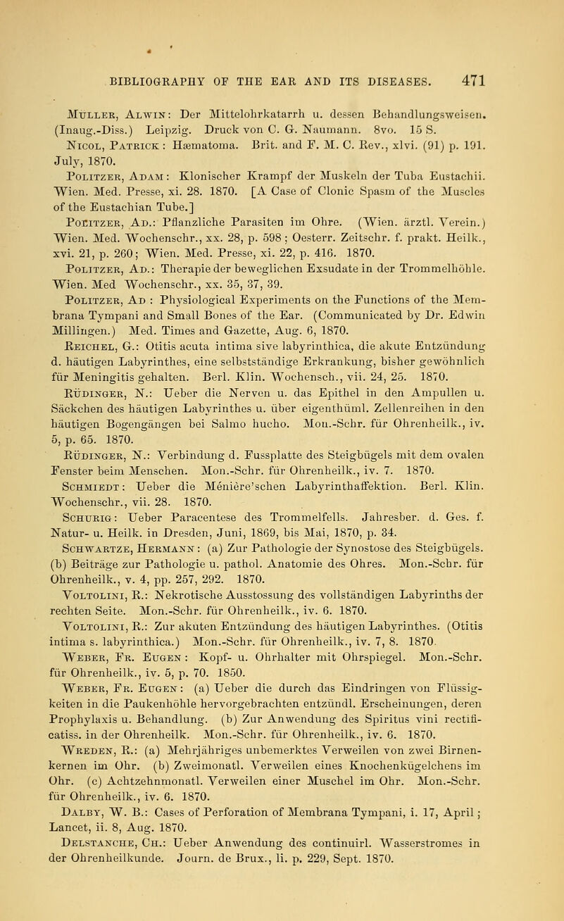 Mtjller, Alwin: Der Mittelohrkatarrh u. dessen Behandlungsweisen. (Inaug.-Diss.) Leipzig. Druek von C. G. Naumann. 8vo. 15 S. Nicol, Patrick : Haamatoma. Brit, and F. M. C. Eev., xlvi. (91) p. 191. July, 1870. Politzer, Adam : Klonischer Krampf der Muskeln der Tuba Eustachii. Wien. Med. Presse, xi. 28. 1870. [A Case of Clonic Spasm of the Muscles of the Eustachian Tube.] Poeitzer, Ad.: Pflanzliche Parasiten im Ohre. (Wien. arztl. Verein.) Wien. Med. Wochenschr., xx. 28, p. 598 ; Oesterr. Zeitschr. f. prakt. Heilk., xvi. 21, p. 260; Wien. Med. Presse, xi. 22, p. 416. 1870. Politzer, Ad.: Therapieder beweglichen Exsudate in der Trommelhohle. Wien. Med Wochenschr., xx. 35, 37, 39. Politzer, Ad : Physiological Experiments on the Functions of the Mem- brana Tympani and Small Bones of the Ear. (Communicated by Dr. Edwin Millingen.) Med. Times and Gazette, Aug. 6, 1870. Keichel, G.: Otitis acuta intima sive labyrinthica, die akute Entziindung d. hautigen Labyrinthes, eine selbststaudige Erkrankung, bisher gewohnlieh fiir Meningitis gehalten. Berl. Klin. Wochensch., vii. 24, 25. 1870. Ettdinger, N.: Ueber die Nerven u. das Epithel in den Ampullen u. Sackchen des hautigen Labyrinthes u. iiber eigenthuml. Zellenreihen in den hautigen Bogengangen bei Salmo hucho. Mou.-Schr. fiir Ohrenheilk., iv. 5, p. 65. 1870. Rudinger, N.: Verbindung d. Fussplatte des Steigbiigels mit dem ovalen Fenster beim Menschen. Mon.-Schr. fiir Ohrenheilk., iv. 7. 1870. Schmiedt : Ueber die Meniere'schen Labyrinthaffektion. Berl. Klin. Wochenschr., vii. 28. 1870. Schtjrig : Ueber Paracentese des Trommelfells. Jahresber. d. Ges. f. Natur- u. Heilk. in Dresden, Juni, 1869, bis Mai, 1870, p. 34. Schwartze, Hermann : (a) Zur Pathologie der Synostose des Steigbiigels. (b) Beitrage zur Pathologie u. pathol. Anatomie des Ohres. Mon.-Schr. fiir Ohrenheilk., v. 4, pp. 257, 292. 1870. Voltolini, B.: Nekrotische Ausstossung des vollstandigen Labyrinths der rechten Seite. Mon.-Schr. fiir Ohrenheilk., iv. 6. 1870. Voltolini, K.: Zur akuten Entzundung des hautigen Labyrinthes. (Otitis intima s. labyrinthica.) Mon.-Schr. fiir Ohrenheilk., iv. 7, 8. 1870. Weber, Fr. Eugen : Kopf- u. Ohrhalter mit Ohrspiegel. Mon.-Schr. fiir Ohrenheilk., iv. 5, p. 70. 1850. Weber, Fr. Eugen : (a) Ueber die durch das Eindringen von Fliissig- keiten in die Paukenhohle hervorgebrachten entziindl. Erscheinungen, deren Prophylaxis u. Behandlung. (b) Zur Anwendung des Spiritus vini rectifi- catiss. in der Ohrenheilk. Mon.-Schr. fiir Ohrenheilk., iv. 6. 1870. Wreden, B.: (a) Mehrjahriges unbemerktes Verweilen von zwei Birnen- kernen im Ohr. (b) Zweimonatl. Verweilen eines Knochenkiigelchens im Ohr. (c) Achtzehnmonatl. Verweilen einer Muschel im Ohr. Mon.-Schr. fiir Ohrenheilk., iv. 6. 1870. Dalby, W. B.: Cases of Perforation of Membrana Tympani, i. 17, April; Lancet, ii. 8, Aug. 1870. Delstanche, Ch.: Ueber Anwendung des continuirl. Wasserstromes in der Ohrenheilkunde. Journ. de Brux., Ii. p. 229, Sept. 1870.