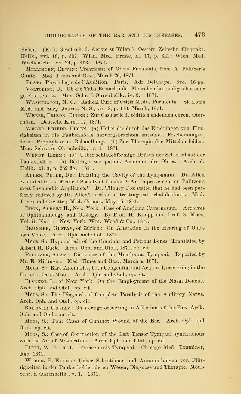 elchen. (K. k. Gesellsch. d. Aerate zu Wien.) Oesterr Zeitschr. fiir prakt. Heilk., xvi. 18, p. 307; Wien. Med. Presse, xi. 17, p. 321; Wien. Med. Wochenschr., xx. 24, p. 463. 1871. Millingen, Edwin : Treatment of Otitis Purulenta, from A. Politzer's Clinic. Med. Times and Gaz., March 26, 1871. Prat: Physiologie de l'Audition. Paris. Adr. Delahaye. 8vo. 16 pp. Voltolini, E.: Ob die Tuba Eustachii des Menschen bestandig offen oder gesehlossen ist. Mon,-Schr. f. Ohrenbeilk., iv. 3. 1871. Washington, N. C: Kadical Cure of Otitis Media Purulenta. St. Louis Med. and Surg. Journ., N. S., vii. 2, p. 116, March, 1871. Weber, Friedr. Eugen : Zur Casuistik d. todtlich endenden chron. Otor- rhoen. Deutsche Klin., 17, 1871. Weber, Friedr. Eugen : (a) Ueber die durch das Eindringen von Fliis- sigkeiten in die Paukenhohle hervorgebrachten entziindl. Erscbeinungen, deren Prophylaxe u. Behandlung. (b) Zur Therapie der Mittelohrleiden. Mon.-Schr. fiir Ohrenheilk., iv. 4. 1871. Wendt, Herm.: (a) Ueber schlauchformige Driisen der Schleimhaut der Paukenhohle. (b) Beitrage zur pathol. Anatomie des Ohres. Arch. d. Heilk., xi. 3, p. 252 fig. 1871. Allen, Peter, Dr.: Inflating the Cavity of the Tympanum. Dr. Allen exhibited to the Medical Society of London  An Improvement on Politzer's most Invaluable Appliance. Dr. Tilbury Fox stated that he had been per- fectly relieved by Dr. Allen's method of treating catarrhal deafness. Med. Times and Gazette ; Med. Cosmos, May 15, 1871. Buck, Albert H., New York : Case of Angioma Cavernosum. Archives of Ophthalmology and Otology. By Prof. H. Knapp and Prof. S. Moos. Vol. ii. No. 1. New York, Wm. Wood & Co., 1871. Brunner, Gustav, of Zurich: On Alteration in the Hearing of One's own Voice. Arch. Oph. and Otol., 1871. Moos, S.: Hyperostosis of the Cranium and Petrous Bones. Translated by Albert H. Buck. Arch. Oph. and Otol., 1871, op. cit. Politzer, Adam : Cicatrices of the Membrana Tympani. Eeported by Mr. E. Millmgen. Med Times and Gaz., March 4, 1871. Moos, S.: Bare Anomalies, both Congenital and Acquired, occurring in the Ear of a Deaf-Mute. Arch. Oph. and Otol., op. cit. Elsberg, L., of New York: On the Employment of the Nasal Douche. Arch. Oph. and Otol., op. cit. Moos, S.: The Diagnosis of Complete Paralysis of the Auditory Nerve. Arch. Oph. and Otol., op. cit. Brunner, Gustav : On Vertigo occurring in Affections of the Ear. Arch. Oph. and Otol., op. cit. Moos, S.: Four Cases of Gunshot Wound of the Ear. Arch. Oph. and Otol., op. cit. Moos, S.: Case of Contraction of the Left Tensor Tympani synchronous with the Act of Mastication. Arch. Oph. and Otol., op. cit. Fitch, W. H., M.D.: Paracentesis Tympani. Chicago Med. Examiner, Feb. 1871. Weber, F. Eugen : Ueber Sekretionen und Ansammlungen von Flus- sigkeiten in der Paukenhohle ; deren Wesen, Diagnose und Therapie. Mon.- Schr. f. Ohrenheilk., v. 1. 1871.