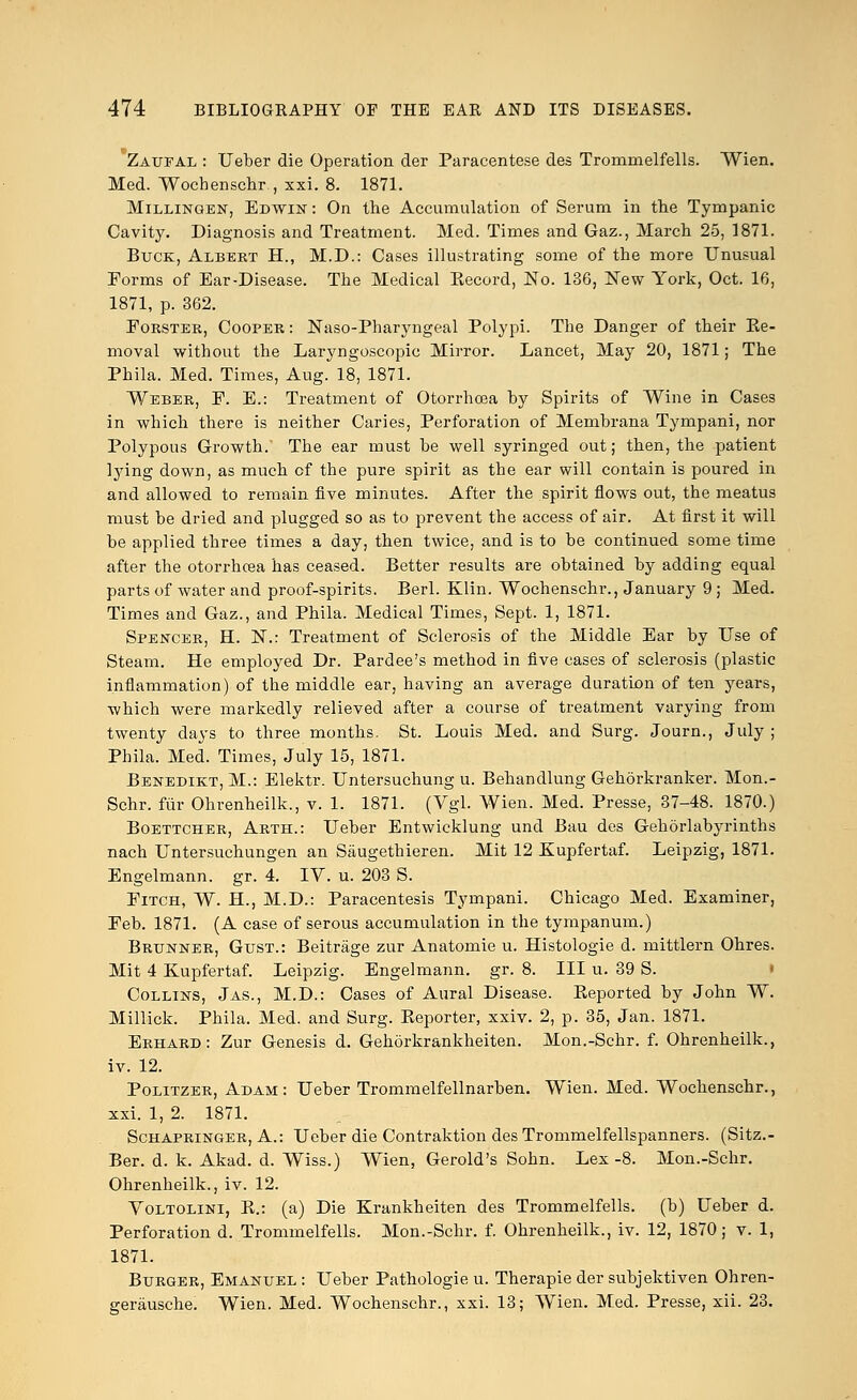 *Zaufal : Ueber die Operation der Paracentese des Tromrnelfells. Wien. Med. Wochenschr , xxi. 8. 1871. Millingen, Edwin : On the Accumulation of Serum in the Tympanic Cavity. Diagnosis and Treatment. Med. Times and Gaz., March 25, 1871. Buck, Albert H., M.D.: Cases illustrating some of the more Unusual Forms of Ear-Disease. The Medical Eecord, No. 136, New York, Oct. 16, 1871, p. 362. Forster, Cooper : Naso-Pharyngeal Polypi. The Danger of their Ke- moval without the Laryngoscopic Mirror. Lancet, May 20, 1871; The Phila. Med. Times, Aug. 18, 1871. Weber, P. E.: Treatment of Otorrhcea by Spirits of Wine in Cases in which there is neither Caries, Perforation of Membrana Tympani, nor Polypous Growth. The ear must be well syringed out; then, the patient lying down, as much of the pure spirit as the ear will contain is poured in and allowed to remain five minutes. After the spirit flows out, the meatus must be dried and plugged so as to prevent the access of air. At first it will be applied three times a day, then twice, and is to be continued some time after the otorrhcea has ceased. Better results are obtained by adding equal parts of water and proof-spirits. Berl. Klin. Wochenschr., January 9 ; Med. Times and Gaz., and Phila. Medical Times, Sept. 1, 1871. Spencer, H. N.: Treatment of Sclerosis of the Middle Ear by Use of Steam. He employed Dr. Pardee's method in five cases of sclerosis (plastic inflammation) of the middle ear, having an average duration of ten years, which were markedly relieved after a course of treatment varying from twenty days to three months. St. Louis Med. and Surg. Journ., July ; Phila. Med. Times, July 15, 1871. Benedikt, M.: Elektr. Untersuchung u. Behandlung Gehorkranker. Mon.- Schr. fur Ohrenheilk., v. 1. 1871. (Vgl. Wien. Med. Presse, 37-48. 1870.) Boettcher, Arth.: Ueber Entwicklung und Bau des Gehorlabyrinths nach Untersuchungen an Siiugethieren. Mit 12 Kupfertaf. Leipzig, 1871. Engelmann. gr. 4. IV. u. 203 S. Fitch, W. H., M.D.: Paracentesis Tympani. Chicago Med. Examiner, Feb. 1871. (A case of serous accumulation in the tympanum.) Brunner, Gust.: Beitrage zur Anatomie u. Histologie d. mittlern Ohres. Mit 4 Kupfertaf. Leipzig. Engelmann. gr. 8. Ill u. 39 S. Collins, Jas., M.D.: Cases of Aural Disease. Reported by John W. Millick. Phila. Med. and Surg. Eeporter, xxiv. 2, p. 35, Jan. 1871. Erhard: Zur Genesis d. Gehorkrankheiten. Mon.-Schr. f. Ohrenheilk., iv. 12. Politzer, Adam: Ueber Trommelfellnarben. Wien. Med. Wochenschr., xxi. 1, 2. 1871. Schapringer, A.: Ueber die Contraktion des Trommelfellspanners. (Sitz.- Ber. d. k. Akad. d. Wiss.) Wien, Gerold's Sohn. Lex-8. Mon.-Schr. Ohrenheilk., iv. 12. Voltollni, R.: (a) Die Krankheiten des Tromrnelfells. (b) Ueber d. Perforation d. Tromrnelfells. Mon.-Schr. f. Ohrenheilk., iv. 12, 1870; v. 1, 1871. Burger, Emanuel : Ueber Pathologie u. Therapie der subjektiven Ohren- geriiusche. Wien. Med. Wochenschr., xxi. 13; Wien. Med. Presse, xii. 23.